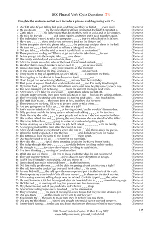 1000 Phrasal Verb Quiz Questions T t
 Complete the sentences so that each includes a phrasal verb beginning with ‘t’...

 1   Our CD sales began falling last year, and this year they’ve tailed _ _ _ even more.            (3 letters)
 2   He was taken _ _ _ _ _ by the news that he’d been promoted. He hadn’t expected it.             (5 letters)
 3   Carlo takes _ _ _ _ _ his father more than his mother, both in looks and in personality.       (5 letters)
 4   He took his bicycle _ _ _ _ _ , did some repairs, and then put it back together again.         (5 letters)
 5   The technician wanted to take the computer _ _ _ _ , but we asked him to fix it here.          (4 letters)
 6   Have you _ _ _ _ _ those books you borrowed back to the library yet?                           (5 letters)
 7   Before you paint the walls, please take _ _ _ _ the paintings and put them in the hall.        (4 letters)
 8   He took me _ _ _ a fool and tried to sell me a fake gold necklace.                             (3 letters)
 9   Did you take _ _ what he said, or was it too difficult to understand?                          (2 letters)
10   These pants are too big, so I’ll have to get my tailor to take them _ _ for me.                (2 letters)
11   Before you go into the temple, take _ _ _ your shoes.                                          (3 letters)
12   His family watched and waved as his plane _ _ _ _ off.                                         (4 letters)
13   After the movie was a hit, sales of the book it was based on took _ _ _ .                      (3 letters)
14   We don’t have enough workers, so we need to _ _ _ _ on several more.                           (4 letters)
15   Linda’s too busy to take _ _ any more students at the moment.                                  (2 letters)
16   In this week’s Match of the Day, Chelsea is _ _ _ _ _ _ on Liverpool.                          (6 letters)
17   Jenny wants to buy an apartment, so she’s taking _ _ _ a loan from the bank.                   (3 letters)
18   Peter’s going to the dentist to have his rotten tooth _ _ _ _ _ out.                           (5 letters)
19   Don’t forget that we’re taking Martina _ _ _ for lunch on her birthday.                        (3 letters)
20   That game of squash I had after work took a lot out _ _ me. I’m really tired tonight.          (2 letters)
21   My father took _ _ golf after he retired from work, and now he plays nearly every day.         (2 letters)
22   The new manager will be taking _ _ _ _ from the current manager next week.                     (4 letters)
23   After lunch, we’ll take the discussion _ _ again from where we left off.                       (2 letters)
24   Jim gets angry at work, then goes home and takes it out _ _ his kids by yelling at them.       (2 letters)
25   They’re selling the dining table because it’s too big and takes _ _ too much room.             (2 letters)
26   The staff didn’t take _ _ their new boss at first, but they like her now.                      (2 letters)
27   These pants are too long. I’ll have to get my tailor to take them _ _ .                        (2 letters)
28   Are you going to take Mike up _ _ his offer of a job?                                          (2 letters)
29   Jose’s mother tried to talk him _ _ _ of leaving school, but he wouldn’t listen to her.        (3 letters)
30   Billy gets into trouble for being rude at school and talking _ _ _ _ to his teachers.          (4 letters)
31   I hate the way she talks _ _ _ _ to poor people and acts as if she’s so superior to them.      (4 letters)
32   His mother talked him out _ _ joining the army because she was afraid he’d be killed.          (2 letters)
33   His father talked him _ _ _ _ going to university instead of getting a job.                    (4 letters)
34   Before deciding on whether to take the job, he’ll talk it _ _ _ _ _ _ _ with his family.       (7 letters)
35   A shopping mall will be built after the church is torn _ _ _ _ .                               (4 letters)
36   After she’d read her ex-boyfriend’s letter, she tore it _ _ and threw away the pieces.         (2 letters)
37   When the bomb exploded, it tore the bus _ _ _ _ _ and killed everyone on board.                (5 letters)
38   The kittens all look the same to me. I can’t _ _ _ _ them apart.                               (4 letters)
39   Our teacher used to tell us _ _ _ whenever we were late.                                       (3 letters)
40   How did she _ _ _ _ _ up all those amazing details in the Harry Potter books.                  (5 letters)
41   The judge thought the case _ _ _ _ _ _ _ carefully before deciding on his verdict.             (7 letters)
42   He thought it _ _ _ _ for a few days before deciding to quit his job.                          (4 letters)
43   I’ve been thinking _ _ moving to London to live.                                               (2 letters)
44   What else can we throw _ _ for free to make it a better deal for our customers?                (2 letters)
45   They got together to toss _ _ _ _ _ _ a few ideas on new directions in design.                 (6 letters)
46   I can’t find yesterday’s newspaper. Did you throw it _ _ _ ?                                   (3 letters)
47   James drank too much wine and threw _ _ in the bathroom.                                       (2 letters)
48   Did Jim really get thrown _ _ _ of the club for getting drunk and starting a fight?            (3 letters)
49   She told her son he couldn’t go out until he’d tidied _ _ his room.                            (2 letters)
50   Farmer Bob will _ _ _ the calf up with some rope and put it in the back of his truck.          (3 letters)
51   Most experts say you shouldn’t tie all your money _ _ in shares on the stock market.           (2 letters)
52   After seeing someone selling drugs near her school, Carlotta tipped _ _ _ the police.          (3 letters)
53   He used to swear a lot, but he stopped after his boss told him to _ _ _ _ down his language.   (4 letters)
54   He’ll be tied _ _ in meetings all day, but you can see him tomorrow.                           (2 letters)
55   My phone has run out of pre-paid calls, so I’d better _ _ _ it up.                             (3 letters)
56   A lot of interesting topics were touched _ _ in the discussion.                                (2 letters)
57   They’re toying _ _ _ _ the idea of moving to a new town, but they haven’t decided yet.         (4 letters)
58   Did you track _ _ _ _ all the emails we’ve sent to our lawyer?                                 (4 letters)
59   You should try _ _ the jeans to make sure they fit before you buy them.                        (2 letters)
60   Did you try the phone _ _ _ before you bought it to make sure it worked properly.              (3 letters)
61   Jimmy liked tuning _ _ to the jazz and blues stations on the radio when he was young.          (2 letters)

                                 1000 Phrasal Verbs In Context © Matt Errey 2007                           135
                                   www.teflgames.com/phrasal_verbs.html
 