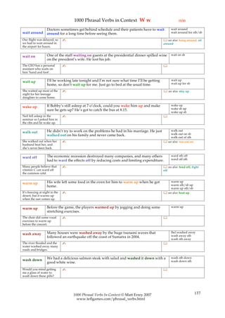 1000 Phrasal Verbs in Context W w                                   (1/4)

                   Doctors sometimes get behind schedule and their patients have to wait            wait around
wait around        around for a long time before seeing them.                                       wait around for sth/sb

Our flight was delayed, so      ✍                                                              see also: hang around, sit
we had to wait around in                                                                      around
the airport for hours.

                   One of the staff waiting on guests at the presidential dinner spilled wine       wait on sb
wait on
                   on the president’s wife. He lost his job.
The CEO has a personal          ✍                                                             
assistant who waits on
him ‘hand and foot’.

                    I’ll be working late tonight and I’m not sure what time I’ll be getting         wait up
wait up                                                                                             wait up for sb
                    home, so don’t wait up for me. Just go to bed at the usual time.
She waited up most of the       ✍                                                              see also: stay up
night for her teenage
daughter to come home.

                   If Bobby’s still asleep at 7 o’clock, could you wake him up and make             wake up
wake up                                                                                             wake sb up
                   sure he gets up? He’s got to catch the bus at 8.15.
                                                                                                    wake up sb
Neil fell asleep in the         ✍                                                             
seminar so I poked him in
the ribs and he woke up.

                   He didn’t try to work on the problems he had in his marriage. He just          walk out
walk out                                                                                          walk out on sb
                   walked out on his family and never came back.
                                                                                                  walk out of sth
She walked out when her         ✍                                                              see also: run out on
husband beat her, and
she’s never been back.

                   The economic recession destroyed many companies, and many others                 ward sth off
ward off                                                                                            ward off sth
                   had to ward the effects off by reducing costs and limiting expenditure.
Many people believe that        ✍                                                              see also: fend off, fight
vitamin C can ward off                                                                        off
the common cold.

                   His wife left some food in the oven for him to warm up when he got             warm up
warm up                                                                                           warm sth/sb up
                   home.
                                                                                                  warm up sth/sb
It’s freezing at night in the   ✍                                                              see also: heat up
desert, but it warms up
when the sun comes up.

                   Before the game, the players warmed up by jogging and doing some                 warm up
warm up
                   stretching exercises.
The choir did some vocal        ✍                                                             
exercises to warm up
before the concert.

                   Many houses were washed away by the huge tsunami waves that                      (be) washed away
wash away                                                                                           wash away sth
                   followed an earthquake off the coast of Sumatra in 2004.
                                                                                                    wash sth away
The river flooded and the       ✍                                                             
water washed away many
roads and bridges.

                   We had a delicious salmon steak with salad and washed it down with a             wash sth down
wash down                                                                                           wash down sth
                   good white wine.
Would you mind getting          ✍                                                             
me a glass of water to
wash down these pills?




                                    1000 Phrasal Verbs In Context © Matt Errey 2007                                    137
                                      www.teflgames.com/phrasal_verbs.html
 