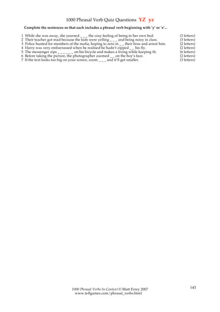 1000 Phrasal Verb Quiz Questions YZ yz
    Complete the sentences so that each includes a phrasal verb beginning with ‘y’ or ‘z’...

1   While she was away, she yearned _ _ _ the cosy feeling of being in her own bed.            (3 letters)
2   Their teacher got mad because the kids were yelling _ _ _ and being noisy in class.        (3 letters)
3   Police hunted for members of the mafia, hoping to zero in _ _ their boss and arrest him.   (2 letters)
4   Harry was very embarrassed when he realised he hadn’t zipped _ _ his fly.                  (2 letters)
5   The messenger zips _ _ _ _ _ _ on his bicycle and makes a living while keeping fit.        (6 letters)
6   Before taking the picture, the photographer zoomed _ _ on the boy’s face.                  (2 letters)
7   If the text looks too big on your screen, zoom _ _ _ and it’ll get smaller.                (3 letters)




                                 1000 Phrasal Verbs In Context © Matt Errey 2007                      143
                                   www.teflgames.com/phrasal_verbs.html
 