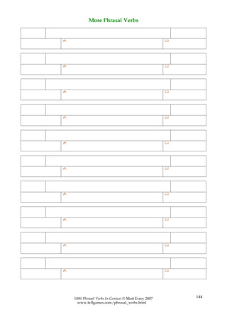 More Phrasal Verbs


✍                                                     




✍                                                     




✍                                                     




✍                                                     




✍                                                     




✍                                                     




✍                                                     




✍                                                     




✍                                                     




✍                                                     




    1000 Phrasal Verbs In Context © Matt Errey 2007       144
      www.teflgames.com/phrasal_verbs.html
 