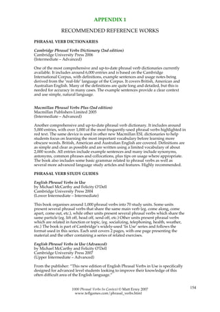 APPENDIX 1

               RECOMMENDED REFERENCE WORKS

PHRASAL VERB DICTIONARIES

Cambridge Phrasal Verbs Dictionary (2nd edition)
Cambridge University Press 2006
(Intermediate – Advanced)

One of the most comprehensive and up-to-date phrasal verb dictionaries currently
available. It includes around 6,000 entries and is based on the Cambridge
International Corpus, with definitions, example sentences and usage notes being
derived from the ‘real-life’ language of the Corpus. It covers British, American and
Australian English. Many of the definitions are quite long and detailed, but this is
needed for accuracy in many cases. The example sentences provide a clear context
and use simple, natural language.


Macmillan Phrasal Verbs Plus (2nd edition)
Macmillan Publishers Limited 2005
(Intermediate – Advanced)

Another comprehensive and up-to-date phrasal verb dictionary. It includes around
5,000 entries, with over 1,000 of the most frequently-used phrasal verbs highlighted in
red text. The same device is used in other new Macmillan ESL dictionaries to help
students focus on learning the most important vocabulary before learning more
obscure words. British, American and Australian English are covered. Definitions are
as simple and clear as possible and are written using a limited vocabulary of about
2,000 words. All entries include example sentences and many include synonyms,
antonyms, common phrases and collocations, plus tips on usage where appropriate.
The book also includes some basic grammar related to phrasal verbs as well as
several more advanced language study articles and features. Highly recommended.

PHRASAL VERB STUDY GUIDES

English Phrasal Verbs in Use
by Michael McCarthy and Felicity O’Dell
Cambridge University Press 2004
(Lower Intermediate – Intermediate)

This book organises around 1,000 phrasal verbs into 70 study units. Some units
present several phrasal verbs that share the same main verb (eg. come along, come
apart, come out, etc.), while other units present several phrasal verbs which share the
same particle (eg. lift off, head off, send off, etc.) Other units present phrasal verbs
which are related in function or topic, (eg. socializing, telephoning, health, weather,
etc.) The book is part of Cambridge’s widely-used ‘In Use’ series and follows the
format used in this series. Each unit covers 2 pages, with one page presenting the
material and the other containing a series of related exercises.

English Phrasal Verbs in Use (Advanced)
by Michael McCarthy and Felicity O’Dell
Cambridge University Press 2007
(Upper Intermediate – Advanced)

From the publisher: “This new edition of English Phrasal Verbs in Use is specifically
designed for advanced level students looking to improve their knowledge of this
often difficult area of the English language.”


                      1000 Phrasal Verbs In Context © Matt Errey 2007                      154
                        www.teflgames.com/phrasal_verbs.html
 