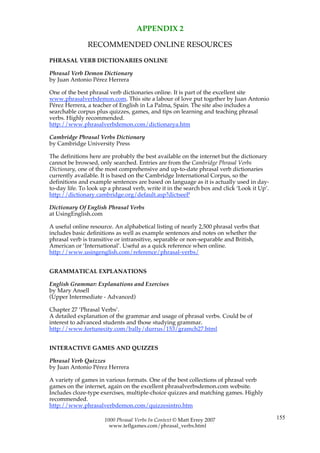 APPENDIX 2

               RECOMMENDED ONLINE RESOURCES

PHRASAL VERB DICTIONARIES ONLINE

Phrasal Verb Demon Dictionary
by Juan Antonio Pérez Herrera

One of the best phrasal verb dictionaries online. It is part of the excellent site
www.phrasalverbdemon.com. This site a labour of love put together by Juan Antonio
Pérez Herrera, a teacher of English in La Palma, Spain. The site also includes a
searchable corpus plus quizzes, games, and tips on learning and teaching phrasal
verbs. Highly recommended.
http://www.phrasalverbdemon.com/dictionarya.htm

Cambridge Phrasal Verbs Dictionary
by Cambridge University Press

The definitions here are probably the best available on the internet but the dictionary
cannot be browsed, only searched. Entries are from the Cambridge Phrasal Verbs
Dictionary, one of the most comprehensive and up-to-date phrasal verb dictionaries
currently available. It is based on the Cambridge International Corpus, so the
definitions and example sentences are based on language as it is actually used in day-
to-day life. To look up a phrasal verb, write it in the search box and click ‘Look it Up’.
http://dictionary.cambridge.org/default.asp?dictseeP

Dictionary Of English Phrasal Verbs
at UsingEnglish.com

A useful online resource. An alphabetical listing of nearly 2,500 phrasal verbs that
includes basic definitions as well as example sentences and notes on whether the
phrasal verb is transitive or intransitive, separable or non-separable and British,
American or ‘International’. Useful as a quick reference when online.
http://www.usingenglish.com/reference/phrasal-verbs/


GRAMMATICAL EXPLANATIONS

English Grammar: Explanations and Exercises
by Mary Ansell
(Upper Intermediate - Advanced)

Chapter 27 ‘Phrasal Verbs’.
A detailed explanation of the grammar and usage of phrasal verbs. Could be of
interest to advanced students and those studying grammar.
http://www.fortunecity.com/bally/durrus/153/gramch27.html


INTERACTIVE GAMES AND QUIZZES

Phrasal Verb Quizzes
by Juan Antonio Pérez Herrera

A variety of games in various formats. One of the best collections of phrasal verb
games on the internet, again on the excellent phrasalverbsdemon.com website.
Includes cloze-type exercises, multiple-choice quizzes and matching games. Highly
recommended.
http://www.phrasalverbdemon.com/quizzesintro.htm

                      1000 Phrasal Verbs In Context © Matt Errey 2007                        155
                        www.teflgames.com/phrasal_verbs.html
 