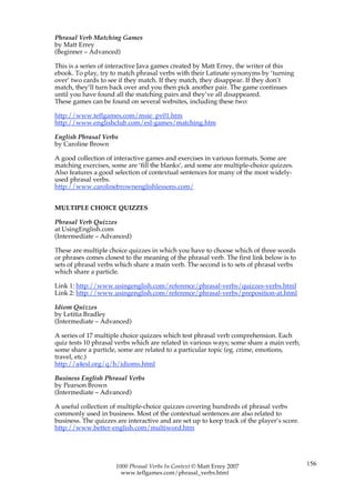 Phrasal Verb Matching Games
by Matt Errey
(Beginner – Advanced)

This is a series of interactive Java games created by Matt Errey, the writer of this
ebook. To play, try to match phrasal verbs with their Latinate synonyms by ‘turning
over’ two cards to see if they match. If they match, they disappear. If they don’t
match, they’ll turn back over and you then pick another pair. The game continues
until you have found all the matching pairs and they’ve all disappeared.
These games can be found on several websites, including these two:

http://www.teflgames.com/msie_pv01.htm
http://www.englishclub.com/esl-games/matching.htm

English Phrasal Verbs
by Caroline Brown

A good collection of interactive games and exercises in various formats. Some are
matching exercises, some are ‘fill the blanks’, and some are multiple-choice quizzes.
Also features a good selection of contextual sentences for many of the most widely-
used phrasal verbs.
http://www.carolinebrownenglishlessons.com/


MULTIPLE CHOICE QUIZZES

Phrasal Verb Quizzes
at UsingEnglish.com
(Intermediate – Advanced)

These are multiple choice quizzes in which you have to choose which of three words
or phrases comes closest to the meaning of the phrasal verb. The first link below is to
sets of phrasal verbs which share a main verb. The second is to sets of phrasal verbs
which share a particle.

Link 1: http://www.usingenglish.com/reference/phrasal-verbs/quizzes-verbs.html
Link 2: http://www.usingenglish.com/reference/phrasal-verbs/preposition-at.html

Idiom Quizzes
by Letitia Bradley
(Intermediate – Advanced)

A series of 17 multiple choice quizzes which test phrasal verb comprehension. Each
quiz tests 10 phrasal verbs which are related in various ways; some share a main verb,
some share a particle, some are related to a particular topic (eg. crime, emotions,
travel, etc.)
http://a4esl.org/q/h/idioms.html

Business English Phrasal Verbs
by Pearson Brown
(Intermediate – Advanced)

A useful collection of multiple-choice quizzes covering hundreds of phrasal verbs
commonly used in business. Most of the contextual sentences are also related to
business. The quizzes are interactive and are set up to keep track of the player’s score.
http://www.better-english.com/multiword.htm




                      1000 Phrasal Verbs In Context © Matt Errey 2007                       156
                        www.teflgames.com/phrasal_verbs.html
 