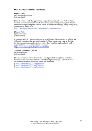 MISSING WORD (CLOZE) EXERCISES

Phrasal Verbs
by Language Dynamics
(Intermediate)

Fill in the blanks with the appropriate prepositions or adverbs and click to check
whether answers are correct or not. 20 exercises, each testing 10 to 20 phrasal verbs.
Most exercises present phrasal verbs which share a main verb ( e.g. bring along, bring
around, bring away, etc.)
http://www.englishpage.com/prepositions/prepositions.html

Phrasal Verbs
by Charles Kelly
(Intermediate)

A java quiz with 67 contextual sentences which have to be completed by adding one
of 7 particles to form the correct phrasal verb. These quizzes are good in that they
involve natural contextual sentences, rather than matching a phrasal verb with a
vague definition or an approximate synonym.
http://a4esl.org/q/j/ck/fb-phrasalverbs.html

3 Phrasal Verbs Flash Quizzes
by Dennis Oliver
(Intermediate)

Players write in what they think is the correct particle to complete a contextual
sentence. If answers are incorrect, a related multiple choice quiz appears. Good
because they’re based on natural contextual sentences.
1. http://a4esl.org/q/f/z/zz80bdo.htm
2. http://a4esl.org/q/f/z/zz77bdo.htm
3. http://a4esl.org/q/f/z/zz76bdo.htm




                      1000 Phrasal Verbs In Context © Matt Errey 2007                    157
                        www.teflgames.com/phrasal_verbs.html
 