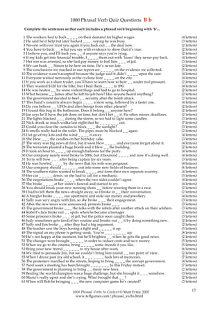 1000 Phrasal Verb Quiz Questions B b
 Complete the sentences so that each includes a phrasal verb beginning with ‘b’...

 1 The workers had to back _ _ _ _ on their demand for higher wages.                              (4 letters)
 2 He said he’d help but later backed _ _ _ , saying he was busy.                                 (3 letters)
 3 No-one will ever trust you again if you back out _ _ the deal now.                             (2 letters)
 4 You have to back _ _ what you say with evidence to show that it’s true.                        (2 letters)
 5 I believe you, and I’ll back you _ _ if anyone says you’re lying.                              (2 letters)
 6 If my kids get into financial trouble, I _ _ _ _ them out with ‘loans’ they never pay back.    (4 letters)
 7 Her son was arrested, so she had pay money to bail him _ _ _ of jail.                          (3 letters)
 8 We can bank _ _ Simon to be here on time. He’s never late.                                     (2 letters)
 9 The conclusions we reached in our report are _ _ _ _ _ on the evidence we collected.           (5 letters)
10 The evidence wasn’t accepted because the judge said it didn’t _ _ _ _ upon the case.           (4 letters)
11 Everyone waited nervously as the cyclone bore _ _ _ _ on the city.                             (4 letters)
12 If you work as a share trader, you’ll have to learn how to bear _ _ under real pressure.       (2 letters)
13 They wanted $120 for the bike, but I beat them _ _ _ _ to $90.                                 (4 letters)
14 He was beaten _ _ by some violent thugs and had to go to hospital.                             (2 letters)
15 What became _ _ James after he left his job here? Has anyone heard anything?                   (2 letters)
16 The government decided to beef _ _ security after the bomb attack.                             (2 letters)
17 This band’s concerts always begin _ _ _ _ a slow song, followed by a faster one.               (4 letters)
18 Do you believe _ _ UFOs and alien beings from other planets?                                   (2 letters)
19 I found this bag in the bathroom. Does it belong _ _ anyone here?                              (2 letters)
20 Joe says he’ll have the job done on time, but don’t bet _ _ it. He often misses deadlines.     (2 letters)
21 The lights blacked _ _ _ during the storm, so we had to light some candles.                    (3 letters)
22 Nick drank so much vodka last night that he _ _ _ _ _ _ _ out.                                 (7 letters)
23 Could you close the curtains to block _ _ _ the sunlight?                                      (3 letters)
24 It smells really bad in the toilet. The pipes must be blocked _ _ again.                       (2 letters)
25 I let go of my kite and the wind _ _ _ _ it away.                                              (4 letters)
26 She blew _ _ _ the candles on her birthday cake.                                               (3 letters)
27 The story was big news at first, but it soon blew _ _ _ _ and everyone forgot about it.        (4 letters)
28 The terrorists planted a huge bomb and it blew _ _ the building.                               (2 letters)
29 It took an hour to _ _ _ _ up enough balloons for the party.                                   (4 letters)
30 Our company nearly went broke in 2006, but it bounced _ _ _ _ and now it’s doing well.         (4 letters)
31 Terry will bow _ _ _ after being captain for six years.                                        (3 letters)
32 He was bowled _ _ _ _ by the news that his wife was pregnant.                                  (4 letters)
33 Our company should _ _ _ _ _ _ out into some new fields of business.                           (6 letters)
34 The southern states wanted to break _ _ _ _ and form their own separate country.               (4 letters)
35 Her car _ _ _ _ _ down, so she had to call for a mechanic.                                     (5 letters)
36 The negotiations broke _ _ _ _ when the two sides couldn’t agree.                              (4 letters)
37 She broke _ _ _ _ at her sister’s funeral and started to cry.                                  (4 letters)
38 You should break your new running shoes _ _ before wearing them in a race.                     (2 letters)
39 I had to tell them the news straight away, so I broke in _ _ their conversation.               (2 letters)
40 A burglar broke _ _ _ _ our apartment and stole our money and jewellery.                       (4 letters)
41 Sally was very angry with Jim, so she broke _ _ _ their engagement.                            (3 letters)
42 After the new taxes were announced, protests broke _ _ _ .                                     (3 letters)
43 The government broke _ _ _ the talks with the rebels after another attack on their soldiers.   (3 letters)
44 Robert’s face broke out _ _ spots when he became a teenager.                                   (2 letters)
45 Some prisoners broke _ _ _ of jail, but the police soon caught them.                           (3 letters)
46 Judy sometimes gets tired of her routine and breaks out _ _ it by doing something new.         (2 letters)
47 Sally and Jim broke _ _ after they had a big argument.                                         (2 letters)
48 The teacher saw the boys having a fight and _ _ _ _ _ it up.                                   (5 letters)
49 The signal on my phone is getting weak. You’re _ _ _ _ _ _ _ _ up.                             (8 letters)
50 He’s not happy at the moment, but he’ll brighten _ _ when he gets the good news.               (2 letters)
51 The changes were brought _ _ _ _ _ in order to reduce costs and save money.                    (5 letters)
52 When we go to the cinema, bring _ _ _ _ _ some friends if you like.                            (5 letters)
53 Bring your new friend _ _ _ _ _ _ to my house after work.                                      (6 letters)
54 We tried to persuade Jim, but we couldn’t bring him round _ _ our point of view.               (2 letters)
55 When I drove past my old school, it _ _ _ _ _ _ _ back lots of memories.                       (7 letters)
56 The protesters marched in the streets, hoping to bring _ _ _ _ the corrupt government.         (4 letters)
57 Next week’s meeting has been brought _ _ _ _ _ _ _ to this Friday instead.                     (7 letters)
58 The government is planning to bring _ _ many new laws.                                         (2 letters)
59 Beating the world champion was a huge challenge, but she brought it _ _ _ somehow.             (3 letters)
60 Maria’s really upset and she’s crying. What brought that _ _ ?                                 (2 letters)
61 When will Bob be bringing _ _ _ the new computer game he’s created?                            (3 letters)

                                1000 Phrasal Verbs In Context © Matt Errey 2007                          17
                                  www.teflgames.com/phrasal_verbs.html
 