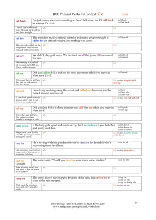 1000 Phrasal Verbs in Context C c                                (1/13)

                   I’m just on my way into a meeting so I can’t talk now, but I’ll call back    call back
call back                                                                                       call sb back
                   as soon as it’s over.
I called Jim but he was       ✍                                                            
busy. He said he’d call me
back later tonight.

                   The president made a serious mistake and many people thought it              call for sth
call for
                   called for an official enquiry, but nothing was done.
Many people called for his    ✍                                                            
resignation after he was
charged with corruption.

                   We didn’t play golf today. We decided to call the game off because of        call sth off
call off                                                                                        call off sth
                   the rain.
The meeting was called        ✍                                                            
off because our CEO was
ill and couldn’t come.

                   Did you call on Mike and see his new apartment while you were in             call on sb
call on
                   New York City?
Whenever they’re in Paris,    ✍                                                             see also: drop by (inf),
they call on old friends                                                                   look up
who live there.

                   I saw Terry walking along the street, so I called out his name and he       call out
call out                                                                                       call out sth
                   turned around and waved.
                                                                                               call sth out
If you think you know the     ✍                                                             see also: cry out, yell out
answer, don’t call it out.
Write it down instead.

                   Did you find Mike’s phone number and call him up while you were in           call up sb
call up                                                                                         call sb up
                   New York?
When they got to Paris,       ✍                                                            
they called up their
friends to arrange a visit.

                   If the baby gets upset and starts to cry, she’ll calm down if you hold her    calm down
calm down                                                                                        calm down sb
                   and gently rock her.
                                                                                                 calm sb down
The plane’s crew had to       ✍                                                             see also: quieten down,
calm the passengers down                                                                   settle down
during the storm.

                   He’s staying with his grandmother so he can care for her while she’s         care for sb
care for
                   recovering from her illness.
Our company supports an       ✍                                                             see also: look after
organisation that cares for
homeless children.

                   The waiter said, ‘Would you care for some more wine, madam?’                 care for sth
care for
(formal)
After a lovely meal, our      ✍                                                            
host said, ‘Care for some
tea or coffee?’

                   The tennis match was stopped because of the rain, but carried on as         carry on
carry on                                                                                       carry on sth
                   soon as the rain stopped.
                                                                                               carry on doing sth
We’ll stop the meeting        ✍                                                             see also: go on
now, and carry on after
lunch.




                                   1000 Phrasal Verbs In Context © Matt Errey 2007                                  19
                                     www.teflgames.com/phrasal_verbs.html
 