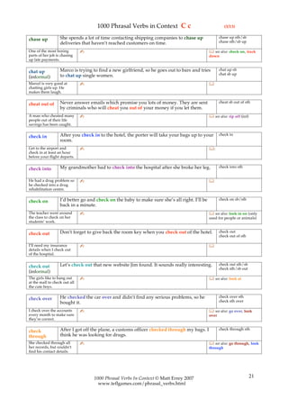 1000 Phrasal Verbs in Context C c                                   (3/13)

                   She spends a lot of time contacting shipping companies to chase up                 chase up sth/sb
chase up                                                                                              chase sth/sb up
                   deliveries that haven’t reached customers on time.
One of the most boring         ✍                                                                see also: check on, track
parts of her job is chasing                                                                    down
up late payments.

                   Marco is trying to find a new girlfriend, so he goes out to bars and tries         chat up sb
chat up                                                                                               chat sb up
(informal)         to chat up single women.
Marcel is very good at         ✍                                                               
chatting girls up. He
makes them laugh.

                   Never answer emails which promise you lots of money. They are sent                 cheat sb out of sth
cheat out of
                   by criminals who will cheat you out of your money if you let them.
A man who cheated many         ✍                                                                see also: rip off (inf)
people out of their life
savings has been caught.

                   After you check in to the hotel, the porter will take your bags up to your         check in
check in
                   room.
Get to the airport and         ✍                                                               :
check in at least an hour
before your flight departs.

                   My grandmother had to check into the hospital after she broke her leg.             check into sth
check into

He had a drug problem so       ✍                                                               
he checked into a drug
rehabilitation centre.

                   I’d better go and check on the baby to make sure she’s all right. I’ll be          check on sb/sth
check on
                   back in a minute.
The teacher went around        ✍                                                                see also: look in on (only
the class to check on her                                                                      used for people or animals)
students’ work.

                   Don’t forget to give back the room key when you check out of the hotel.            check out
check out                                                                                             check out of sth

I’ll need my insurance         ✍                                                               
details when I check out
of the hospital.

                   Let’s check out that new website Jim found. It sounds really interesting.          check out sth/sb
check out                                                                                             check sth/sb out
(informal)
The girls like to hang out     ✍                                                                see also: look at
at the mall to check out all
the cute boys.

                   He checked the car over and didn’t find any serious problems, so he                check over sth
check over                                                                                            check sth over
                   bought it.
I check over the accounts      ✍                                                                see also: go over, look
every month to make sure                                                                       over
they’re correct.

                   After I got off the plane, a customs officer checked through my bags. I            check through sth
check
through            think he was looking for drugs.
She checked through all        ✍                                                                see also: go through, look
her records, but couldn’t                                                                      through
find his contact details.




                                   1000 Phrasal Verbs In Context © Matt Errey 2007                                         21
                                     www.teflgames.com/phrasal_verbs.html
 