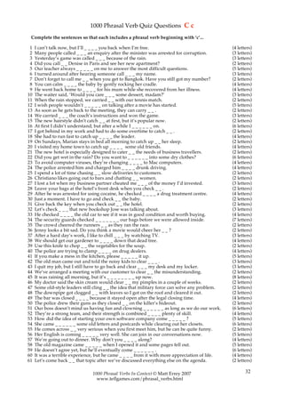1000 Phrasal Verb Quiz Questions C c
 Complete the sentences so that each includes a phrasal verb beginning with ‘c’...

 1   I can’t talk now, but I’ll _ _ _ _ you back when I’m free.                                   (4 letters)
 2   Many people called _ _ _ an enquiry after the minister was arrested for corruption.          (3 letters)
 3   Yesterday’s game was called _ _ _ because of the rain.                                       (3 letters)
 4   Did you call _ _ Denise in Paris and see her new apartment?                                  (2 letters)
 5   Our teacher always _ _ _ _ _ on me to answer the most difficult questions.                   (5 letters)
 6   I turned around after hearing someone call _ _ _ my name.                                    (3 letters)
 7   Don’t forget to call me _ _ when you get to Bangkok. Have you still got my number?           (2 letters)
 8   You can calm _ _ _ _ the baby by gently rocking her cradle.                                  (4 letters)
 9   He went back home to _ _ _ _ for his mum while she recovered from her illness.               (4 letters)
10   The waiter said, ‘Would you care _ _ _ some dessert, madam?’                                 (3 letters)
11   When the rain stopped, we carried _ _ with our tennis match.                                 (2 letters)
12   I wish people wouldn’t _ _ _ _ _ on talking after a movie has started.                       (5 letters)
13   As soon as he gets back to the meeting, they can carry _ _ .                                 (2 letters)
14   We carried _ _ _ the coach’s instructions and won the game.                                  (3 letters)
15   The new hairstyle didn’t catch _ _ at first, but it’s popular now.                           (2 letters)
16   At first I didn’t understand, but after a while I _ _ _ _ _ _ on.                            (6 letters)
17   I got behind in my work and had to do some overtime to catch _ _ .                           (2 letters)
18   She had to run fast to catch up _ _ _ _ the leader.                                          (4 letters)
19   On Sundays, Marian stays in bed all morning to catch up _ _ her sleep.                       (2 letters)
20   I visited my home town to catch up _ _ _ _ some old friends.                                 (4 letters)
21   The new hotel is especially designed to cater _ _ the needs of business travellers.          (2 letters)
22   Did you get wet in the rain? Do you want to _ _ _ _ _ _ into some dry clothes?               (6 letters)
23   To avoid computer viruses, they’re changing _ _ _ _ to Mac computers.                        (4 letters)
24   The police arrested him and charged him _ _ _ _ drunk driving.                               (4 letters)
25   I spend a lot of time chasing _ _ slow deliveries to customers.                              (2 letters)
26   Christiano likes going out to bars and chatting _ _ women.                                   (2 letters)
27   I lost a lot when my business partner cheated me _ _ _ of the money I’d invested.            (3 letters)
28   Leave your bags at the hotel’s front desk when you check _ _ .                               (2 letters)
29   After he was arrested for using cocaine, he checked _ _ _ _ a drug treatment centre.         (4 letters)
30   Just a moment. I have to go and check _ _ the baby.                                          (2 letters)
31   Give back the key when you check out _ _ the hotel.                                          (2 letters)
32   Let’s check _ _ _ that new bookshop Jose was talking about.                                  (3 letters)
33   He checked _ _ _ _ the old car to see if it was in good condition and worth buying.          (4 letters)
34   The security guards checked _ _ _ _ _ _ _ our bags before we were allowed inside.            (7 letters)
35   The crowd cheered the runners _ _ as they ran the race.                                      (2 letters)
36   Jenny looks a bit sad. Do you think a movie would cheer her _ _ ?                            (2 letters)
37   After a hard day’s work, I like to chill _ _ _ by watching TV.                               (3 letters)
38   We should get our gardener to _ _ _ _ down that dead tree.                                   (4 letters)
39   Use this knife to chop _ _ the vegetables for the soup.                                      (2 letters)
40   The police are trying to clamp _ _ _ _ on drug dealers.                                      (4 letters)
41   If you make a mess in the kitchen, please _ _ _ _ _ it up.                                   (5 letters)
42   The old man came out and told the noisy kids to clear _ _ _ .                                (3 letters)
43   I quit my job, but I still have to go back and clear _ _ _ my desk and my locker.            (3 letters)
44   We’ve arranged a meeting with our customer to clear _ _ the misunderstanding.                (2 letters)
45   It was raining all morning, but it’s _ _ _ _ _ _ _ _ up now.                                 (8 letters)
46   My doctor said the skin cream would clear _ _ my pimples in a couple of weeks.               (2 letters)
47   Some old-style leaders still cling _ _ the idea that military force can solve any problem.   (2 letters)
48   The downpipe got clogged _ _ with leaves so I got on the roof and cleared it out.            (2 letters)
49   The bar was closed _ _ _ _ because it stayed open after the legal closing time.              (4 letters)
50   The police drew their guns as they closed _ _ on the killer’s hideout.                       (2 letters)
51   Our boss doesn’t mind us having fun and clowning _ _ _ _ _ _ as long as we do our work.      (6 letters)
52   They’re a strong team, and their strength is combined _ _ _ _ plenty of skill.               (4 letters)
53   How did the idea of starting your own software company come _ _ _ _ _ ?                      (5 letters)
54   She came _ _ _ _ _ _ some old letters and postcards while clearing out her closets.          (6 letters)
55   He comes across _ _ very serious when you first meet him, but he can be quite funny.         (2 letters)
56   Her English is coming _ _ _ _ _ very well. She can join in our conversations now.            (5 letters)
57   We’re going out to dinner. Why don’t you _ _ _ _ along?                                      (4 letters)
58   The old magazine came _ _ _ _ _ when I opened it and some pages fell out.                    (5 letters)
59   He doesn’t agree yet, but he’ll eventually come _ _ _ _ _ _ .                                (6 letters)
60   It was a terrible experience, but he came _ _ _ _ from it with more appreciation of life.    (4 letters)
61   Let’s come back _ _ that topic after we’ve discussed everything else on the agenda.          (2 letters)

                                 1000 Phrasal Verbs In Context © Matt Errey 2007                         32
                                   www.teflgames.com/phrasal_verbs.html
 