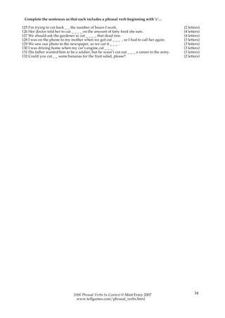 Complete the sentences so that each includes a phrasal verb beginning with ‘c’...

125 I’m trying to cut back _ _ the number of hours I work.                                     (2 letters)
126 Her doctor told her to cut _ _ _ _ on the amount of fatty food she eats.                   (4 letters)
127 We should ask the gardener to cut _ _ _ _ that dead tree.                                  (4 letters)
128 I was on the phone to my mother when we got cut _ _ _ , so I had to call her again.        (3 letters)
129 We saw our photo in the newspaper, so we cut it _ _ _ .                                    (3 letters)
130 I was driving home when my car’s engine cut _ _ _ .                                        (3 letters)
131 His father wanted him to be a soldier, but he wasn’t cut out _ _ _ a career in the army.   (3 letters)
132 Could you cut _ _ some bananas for the fruit salad, please?                                (2 letters)




                                1000 Phrasal Verbs In Context © Matt Errey 2007                       34
                                  www.teflgames.com/phrasal_verbs.html
 