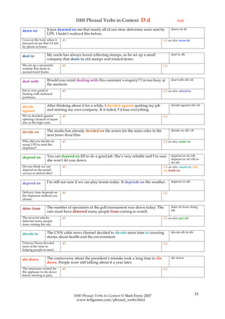 1000 Phrasal Verbs in Context D d                                 (1/4)

                   It just dawned on me that nearly all of our slow deliveries were sent by      dawn on sb
dawn on
                   UPS. I hadn’t realized this before.
I was on the train when it   ✍                                                               see also: occur to
dawned on me that I’d left
by phone at home.

                   My uncle has always loved collecting stamps, so he set up a small             deal in sth
deal in
                   company that deals in old stamps and related items.
She set up a successful      ✍                                                              
website that deals in
second-hand books.

                   Would you mind dealing with this customer’s enquiry? I’m too busy at          deal with sth/sb
deal with
                   the moment.
Jim is very good at          ✍                                                               see also: attend to
dealing with technical
problems.

                   After thinking about it for a while, I decided against quitting my job        decide against sth/sb
decide
against            and starting my own company. If it failed, I’d lose everything.
We’ve decided against        ✍                                                              
opening a branch in Japan
due to the high costs.

                   The studio has already decided on the actors for the main roles in the        decide on sth/sb
decide on
                   next James Bond film.
Why did you decide on        ✍                                                               see also: settle on
using UPS to send the
shipment?

                   You can depend on Jill to do a good job. She’s very reliable and I’m sure     depend on sb/sth
depend on                                                                                        depend on sb/sth to
                   she won’t let you down.
                                                                                                 do sth
Do you think we can          ✍                                                               see also: count on, rely
depend on the postal                                                                        on, bank on
service to deliver this?

                   I’m still not sure if we can play tennis today. It depends on the weather.    depend on sth
depend on

Delivery time depends on     ✍                                                              
the shipment method you
choose.

                   The number of spectators at the golf tournament was down today. The           deter sb from doing
deter from                                                                                       sth
                   rain must have deterred many people from coming to watch.
The terrorist attacks        ✍                                                               see also: put off
deterred many people
from visiting the city.

                   The CNN cable news channel decided to devote more time to covering            devote sth to sth
devote to
                   stories about health and the environment.
Princess Diana devoted       ✍                                                              
most of her time to
helping people in need.

                   The controversy about the president’s mistake took a long time to die         die down
die down
                   down. People were still talking about it a year later.
The musicians waited for     ✍                                                              
the applause to die down
before starting to play.




                                   1000 Phrasal Verbs In Context © Matt Errey 2007                                   35
                                     www.teflgames.com/phrasal_verbs.html
 