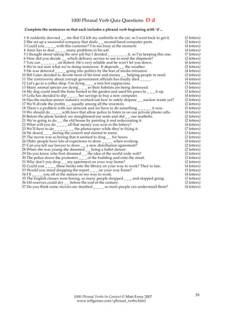1000 Phrasal Verb Quiz Questions D d
 Complete the sentences so that each includes a phrasal verb beginning with ‘d’...

 1 It suddenly dawned _ _ me that I’d left my umbrella in the car, so I went back to get it.     (2 letters)
 2 She set up a successful company that deals _ _ second-hand computer parts.                    (2 letters)
 3 Could you _ _ _ _ with this customer? I’m too busy at the moment.                             (4 letters)
 4 Amir has to deal _ _ _ _ many problems in his job.                                            (4 letters)
 5 I thought about taking the new job but I decided _ _ _ _ _ _ _ it, so I’m keeping this one.   (7 letters)
 6 How did you decide _ _ which delivery service to use to send the shipment?                    (2 letters)
 7 You can _ _ _ _ _ _ on Robert. He’s very reliable and he won’t let you down.                  (6 letters)
 8 We’re not sure what we’re doing tomorrow. It depends _ _ the weather.                         (2 letters)
 9 He was deterred _ _ _ _ going into politics by the fear of media intrusion.                   (4 letters)
10 Bill Gates decided to devote most of his time and money _ _ helping people in need.           (2 letters)
11 The controversy about corrupt government officials has finally died _ _ _ _ .                 (4 letters)
12 Let’s go to a coffee shop. I’m dying _ _ _ a nice hot cappuccino.                             (3 letters)
13 Many animal species are dying _ _ _ as their habitats are being destroyed.                    (3 letters)
14 My dog could smell the bone buried in the garden and used his paws to _ _ _ it up.            (3 letters)
15 Leila has decided to dip _ _ _ _ her savings to buy a new computer.                           (4 letters)
16 Has the nuclear power industry worked out how to safely dispose _ _ nuclear waste yet?        (2 letters)
17 We’ll divide the profits _ _ equally among all the investors.                                 (2 letters)
18 There’s a problem with our network and we have to do something _ _ _ _ _ it now.              (5 letters)
19 We should do _ _ _ _ with laws that allow police to listen in on our private phone calls.     (4 letters)
20 Before the plane landed, we straightened our seats and did _ _ our seatbelts.                 (2 letters)
21 We’re going to do _ _ the old house by painting it and redecorating it.                       (2 letters)
22 What will you do _ _ _ _ all that money you won in the lottery?                               (4 letters)
23 We’ll have to do _ _ _ _ _ _ _ the photocopier while they’re fixing it.                       (7 letters)
24 He dozed _ _ _ during the concert and started to snore.                                       (3 letters)
25 The movie was so boring that it seemed to drag _ _ for hours.                                 (2 letters)
26 Older people have lots of experience to draw _ _ _ _ when working.                            (4 letters)
27 Can you tell our lawyer to draw _ _ a new distribution agreement?                             (2 letters)
28 When she was young she dreamed _ _ being a ballet dancer.                                     (2 letters)
29 Do you know who first dreamed _ _ the idea of the world wide web?                             (2 letters)
30 The police drove the protesters _ _ _ of the building and onto the street.                    (3 letters)
31 Why don’t you drop _ _ my apartment on your way home?                                         (2 letters)
32 Could you _ _ _ _ these books into the library on your way to work? They’re late.             (4 letters)
33 Would you mind dropping the report _ _ _ on your way home?                                    (3 letters)
34 I’ll _ _ _ _ you off at the station on my way to work.                                        (4 letters)
35 The English classes were boring, so many people dropped _ _ _ and stopped going.              (3 letters)
36 Oil reserves could dry _ _ before the end of the century.                                     (2 letters)
37 Do you think some movies are dumbed _ _ _ _ so more people can understand them?               (4 letters)




                                1000 Phrasal Verbs In Context © Matt Errey 2007                         39
                                  www.teflgames.com/phrasal_verbs.html
 