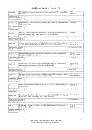 1000 Phrasal Verbs in Context F f                                   (2/5)

                   My little boy was running along when he tripped and fell over and hurt           fall over
fall over                                                                                           fall over sth
                   his knee.
Falling over in the            ✍                                                              
bathroom can result in
serious head injuries.

                   Our plans for a trip to China fell through when my wife got sick and we          fall through
fall through
                   had to stay home.
The company’s plans to         ✍                                                              
expand fell through due
to lack of finance.

                   She stays out late and comes home drunk. Her neighbours feel for her             feel for sb
feel for
                   children, but they don’t know what they can do for them.
People who feel for poor       ✍                                                              
kids can join a scheme to
sponsor a child overseas.

                   A gang of young men attacked Rajiv in the street. He tried to fend them          fend off sth/sb
fend off                                                                                            fend sth/sb off
                   off, but there were too many of them and he was badly beaten.
It’s not easy to fend a big    ✍                                                               see also: fight off, ward
dog off if it’s trying to                                                                     off
attack you and bite you.

                   Johnny just stands there when other kids tease him. He won’t defend            fight back
fight back                                                                                        fight back against
                   himself or fight back in any way.
                                                                                                  sth/sb
Local shoe manufacturers       ✍                                                               see also: hit back
will have to fight back
against cheap imports.

                   You have to fight off those negative thoughts or you’ll start believing          fight off sth/sb
fight off                                                                                           fight sth/sb off
                   them and thinking you can’t succeed. And you can!
Local producers are            ✍                                                               see also: fend off, ward
fighting off competition                                                                      off, stand up to
from foreign companies.

                   He hadn’t figured on economic problems causing his business to fail, so          figure on sth
figure on                                                                                           figure on doing sth
                   now that they have he doesn’t know what to do.
How do they figure on          ✍                                                              
competing with cheap,
imported products?

                   Read the two example sentences and try to figure out what the phrasal            figure out sth
figure out                                                                                          figure sth out
                   verb means.
We need to figure out a        ✍                                                               see also: work out
way to increase our
market share.

                   Even though I’ve known her for a couple of years, I still haven’t figured        figure sb out
figure out
                   Kathy out. I never know what she’s really thinking.
Good managers can figure       ✍                                                               see also: work out
people out and deal with
them effectively.

                   In the next exercise, you’ll have to fill in the blanks with the correct         fill in sth
fill in                                                                                             fill sth in
                   form of the verb.
                                                                                                    fill sth in with sth
Each new employee has to       ✍                                                              
fill this form in with their
personal details.




                                    1000 Phrasal Verbs In Context © Matt Errey 2007                                    44
                                      www.teflgames.com/phrasal_verbs.html
 