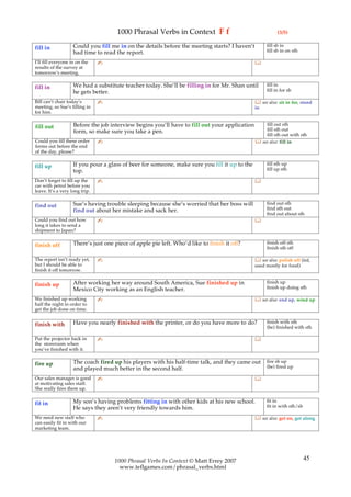1000 Phrasal Verbs in Context F f                                    (3/5)

                    Could you fill me in on the details before the meeting starts? I haven’t         fill sb in
fill in                                                                                              fill sb in on sth
                    had time to read the report.
I’ll fill everyone in on the    ✍                                                              
results of the survey at
tomorrow’s meeting.

                    We had a substitute teacher today. She’ll be filling in for Mr. Shan until       fill in
fill in                                                                                              fill in for sb
                    he gets better.
Bill can’t chair today’s        ✍                                                               see also: sit in for, stand
meeting, so Sue’s filling in                                                                   in
for him.

                    Before the job interview begins you’ll have to fill out your application       fill out sth
fill out                                                                                           fill sth out
                    form, so make sure you take a pen.
                                                                                                   fill sth out with sth
Could you fill these order      ✍                                                               see also: fill in
forms out before the end
of the day, please?

                    If you pour a glass of beer for someone, make sure you fill it up to the         fill sth up
fill up                                                                                              fill up sth
                    top.
Don’t forget to fill up the     ✍                                                              
car with petrol before you
leave. It’s a very long trip.

                    Sue’s having trouble sleeping because she’s worried that her boss will           find out sth
find out                                                                                             find sth out
                    find out about her mistake and sack her.
                                                                                                     find out about sth
Could you find out how          ✍                                                              
long it takes to send a
shipment to Japan?

                    There’s just one piece of apple pie left. Who’d like to finish it off?           finish off sth
finish off                                                                                           finish sth off

The report isn’t ready yet,     ✍                                                               see also: polish off (inf,
but I should be able to                                                                        used mostly for food)
finish it off tomorrow.

                    After working her way around South America, Sue finished up in                   finish up
finish up                                                                                            finish up doing sth
                    Mexico City working as an English teacher.
We finished up working          ✍                                                               see also: end up, wind up
half the night in order to
get the job done on time.

                    Have you nearly finished with the printer, or do you have more to do?            finish with sth
finish with                                                                                          (be) finished with sth

Put the projector back in       ✍                                                              
the storeroom when
you’ve finished with it.

                    The coach fired up his players with his half-time talk, and they came out        fire sb up
fire up                                                                                              (be) fired up
                    and played much better in the second half.
Our sales manager is good       ✍                                                              
at motivating sales staff.
She really fires them up.

                    My son’s having problems fitting in with other kids at his new school.           fit in
fit in                                                                                               fit in with sth/sb
                    He says they aren’t very friendly towards him.
We need new staff who           ✍                                                               see also: get on, get along
can easily fit in with our
marketing team.




                                     1000 Phrasal Verbs In Context © Matt Errey 2007                                      45
                                       www.teflgames.com/phrasal_verbs.html
 