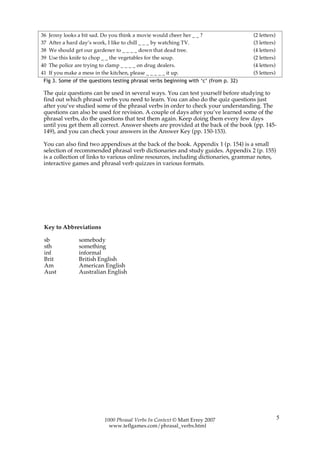 36   Jenny looks a bit sad. Do you think a movie would cheer her _ _ ?                (2 letters)
37   After a hard day’s work, I like to chill _ _ _ by watching TV.                   (3 letters)
38   We should get our gardener to _ _ _ _ down that dead tree.                       (4 letters)
39   Use this knife to chop _ _ the vegetables for the soup.                          (2 letters)
40   The police are trying to clamp _ _ _ _ on drug dealers.                          (4 letters)
41   If you make a mess in the kitchen, please _ _ _ _ _ it up.                       (5 letters)
 Fig 3. Some of the questions testing phrasal verbs beginning with ‘c’ (from p. 32)

 The quiz questions can be used in several ways. You can test yourself before studying to
 find out which phrasal verbs you need to learn. You can also do the quiz questions just
 after you’ve studied some of the phrasal verbs in order to check your understanding. The
 questions can also be used for revision. A couple of days after you’ve learned some of the
 phrasal verbs, do the questions that test them again. Keep doing them every few days
 until you get them all correct. Answer sheets are provided at the back of the book (pp. 145-
 149), and you can check your answers in the Answer Key (pp. 150-153).

 You can also find two appendixes at the back of the book. Appendix 1 (p. 154) is a small
 selection of recommended phrasal verb dictionaries and study guides. Appendix 2 (p. 155)
 is a collection of links to various online resources, including dictionaries, grammar notes,
 interactive games and phrasal verb quizzes in various formats.




 Key to Abbreviations

 sb              somebody
 sth             something
 inf             informal
 Brit            British English
 Am              American English
 Aust            Australian English




                            1000 Phrasal Verbs In Context © Matt Errey 2007                         5
                              www.teflgames.com/phrasal_verbs.html
 