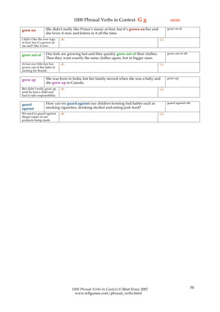 1000 Phrasal Verbs in Context G g                               (10/10)

                   She didn’t really like Prince’s music at first, but it’s grown on her and       grow on sb
grow on
                   she loves it now and listens to it all the time.
I didn’t like the new logo    ✍                                                                
at first, but it’s grown on
me and I like it now.

                   Our kids are growing fast and they quickly grow out of their clothes.           grow out of sth
grow out of
                   Then they want exactly the same clothes again, but in bigger sizes.
At last our little boy has    ✍                                                                
grown out of the habit of
sucking his thumb.

                   She was born in India, but her family moved when she was a baby and             grow up
grow up
                   she grew up in Canada.
Ben didn’t really grow up     ✍                                                                
until he had a child and
had to take responsibility.

                   How can we guard against our children forming bad habits such as                guard against sth
guard
against            smoking cigarettes, drinking alcohol and eating junk food?
We need to guard against      ✍                                                                
illegal copies of our
products being made.




                                   1000 Phrasal Verbs In Context © Matt Errey 2007                                   58
                                     www.teflgames.com/phrasal_verbs.html
 