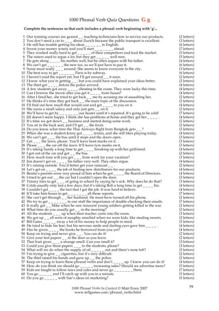 1000 Phrasal Verb Quiz Questions G g
 Complete the sentences so that each includes a phrasal verb beginning with ‘g’...

 1   Our training courses are geared _ _ teaching technicians how to service our products.       (2 letters)
 2   You don’t need a car to _ _ _ about Zurich because the public transport is excellent.       (3 letters)
 3   He still has trouble getting his ideas _ _ _ _ _ _ in English.                              (6 letters)
 4   Invest your money wisely and you’ll start _ _ _ _ _ _ _ ahead.                              (7 letters)
 5   They worked really hard to get _ _ _ _ _ of their competitors and lead the market.          (5 letters)
 6   The sisters used to argue a lot, but they get _ _ _ _ _ well now.                           (5 letters)
 7   He gets along _ _ _ _ his mother well, but he often argues with his father.                 (4 letters)
 8   We can’t get _ _ _ _ _ _ the new tax, so we’ll just have to pay it.                         (6 letters)
 9   Sonia must really _ _ _ around. She seems to know everyone in the city.                     (3 letters)
10   The best way to get _ _ _ _ _ _ Paris is by subway.                                         (6 letters)
11   I haven’t read the report yet, but I’ll get around _ _ it soon.                             (2 letters)
12   I know what you’re getting _ _ , but you could have explained your ideas better.            (2 letters)
13   The thief got _ _ _ _ before the police arrived.                                            (4 letters)
14   A few students got away _ _ _ _ cheating in the exam. They were lucky this time.            (4 letters)
15   Can I borrow the movie after you get it _ _ _ _ from Susan?                                 (4 letters)
16   After I fired her, she tried to get back _ _ me by accusing me of assaulting her.           (2 letters)
17   He thinks it’s time they got back _ _ the main topic of the discussion.                     (2 letters)
18   I’ll find out how much that would cost and get _ _ _ _ to you on it.                        (4 letters)
19   She earns a small salary and only just gets _ _ on it.                                      (2 letters)
20   We’ll have to get by _ _ _ _ _ _ _ our heater until it’s repaired. It’s going to be cold!   (7 letters)
21   Jill doesn’t seem happy. I think she has problems at home and they get her _ _ _ _ .        (4 letters)
22   It’s time we got down _ _ business and started doing some work.                             (2 letters)
23   You sit in the back seat, and I’ll get _ _ the front.                                       (2 letters)
24   Do you know what time the Thai Airways flight from Bangkok gets _ _ ?                       (2 letters)
25   When she was a student Jenny got _ _ _ _ tennis, and she still likes playing today.         (4 letters)
26   We can’t get _ _ _ the bus until it stops and the doors open.                               (3 letters)
27   Get _ _ _ the lawn, please. You’ll leave boot marks on it.                                  (3 letters)
28   Please _ _ _ the car off the lawn. It’ll leave tyre marks on it.                            (3 letters)
29   It’s taking Sandy a long time to get _ _ _ _ breaking up with her girlfriend.               (4 letters)
30   I got out of the car and got _ _ the bus.                                                   (2 letters)
31   How much time will you get _ _ _ from work for your vacation?                               (3 letters)
32   Jim doesn’t get on _ _ _ _ his father very well. They often argue.                          (4 letters)
33   It’s raining outside. You’d better get your raincoat _ _ .                                  (2 letters)
34   Let’s get on _ _ _ _ the job of finding new distributors for our products.                  (4 letters)
35   Benito’s parents were very proud of him when he got _ _ _ _ the Board of Directors.         (4 letters)
36   I tried to get out _ _ the car but I couldn’t open the door.                                (2 letters)
37   Timmy tries to get _ _ _ of going to school by saying he’s sick. Why does he do that?       (3 letters)
38   Colds usually only last a few days, but it’s taking Rob a long time to get _ _ _ _ his.     (4 letters)
39   I couldn’t get _ _ _ _ the fact that I got the job. It was hard to believe.                 (4 letters)
40   It’ll take him hours to get _ _ _ _ _ _ _ all those reports.                                (7 letters)
41   She can’t get through _ _ her husband. He must have turned off his phone.                   (2 letters)
42   We try to get _ _ _ _ _ _ _ to our staff the importance of double-checking their emails.    (7 letters)
43   It really got _ _ Mike when he saw innocent young soldiers getting killed in the war.       (2 letters)
44   What time do you usually get _ _ in the morning?                                            (2 letters)
45   All the students _ _ _ up when their teacher came into the room.                            (3 letters)
46   We got up _ _ all sorts of naughty mischief when we were kids, like stealing sweets.        (2 letters)
47   Bill Gates _ _ _ _ _ away a lot of his money to help people in need.                        (5 letters)
48   He tried to hide his fear, but his nervous smile and darting eyes gave him _ _ _ _ .        (4 letters)
49   Has he given _ _ _ _ the books he borrowed from you yet?                                    (4 letters)
50   Keep on trying and never give _ _ . You can do it!                                          (2 letters)
51   Give your test papers _ _ at the door as you leave.                                         (2 letters)
52   That fruit gives _ _ _ a strange smell. Can you smell it?                                   (3 letters)
53   Could you give these papers _ _ _ to the students, please?                                  (3 letters)
54   What will we do when the supply of oil _ _ _ _ _ out and there’s none left?                 (5 letters)
55   I’m trying to give _ _ cigarettes, but it’s very difficult.                                 (2 letters)
56   The thief raised his hands and gave up _ _ the police.                                      (2 letters)
57   Keep on trying to learn these phrasal verbs and don’t _ _ _ _ up. I know you can do it!     (4 letters)
58   How do you think we should go _ _ _ _ _ increasing sales? Should we advertise more?         (5 letters)
59   Kids are taught to follow laws and rules and never go _ _ _ _ _ _ _ them.                   (7 letters)
60   You go _ _ _ _ _ and I’ll catch up with you in a minute.                                    (5 letters)
61   Do you go _ _ _ _ _ with Sue’s ideas on marketing?                                          (5 letters)

                                 1000 Phrasal Verbs In Context © Matt Errey 2007                        59
                                   www.teflgames.com/phrasal_verbs.html
 