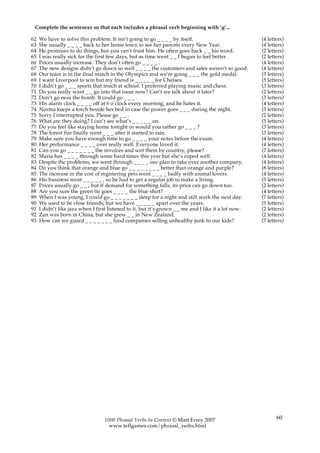 Complete the sentences so that each includes a phrasal verb beginning with ‘g’...

62   We have to solve this problem. It isn’t going to go _ _ _ _ by itself.                           (4 letters)
63   She usually _ _ _ _ back to her home town to see her parents every New Year.                     (4 letters)
64   He promises to do things, but you can’t trust him. He often goes back _ _ his word.              (2 letters)
65   I was really sick for the first few days, but as time went _ _ I began to feel better.           (2 letters)
66   Prices usually increase. They don’t often go _ _ _ _ .                                           (4 letters)
67   The new designs didn’t go down so well _ _ _ _ the customers and sales weren’t so good.          (4 letters)
68   Our team is in the final match in the Olympics and we’re going _ _ _ the gold medal.             (3 letters)
69   I want Liverpool to win but my friend is _ _ _ _ _ for Chelsea.                                  (5 letters)
70   I didn’t go _ _ _ sports that much at school. I preferred playing music and chess.               (3 letters)
71   Do you really want _ _ go into that issue now? Can’t we talk about it later?                     (2 letters)
72   Don’t go near the bomb. It could go _ _ _ .                                                      (3 letters)
73   His alarm clock _ _ _ _ off at 6 o’clock every morning, and he hates it.                         (4 letters)
74   Norma keeps a torch beside her bed in case the power goes _ _ _ during the night.                (3 letters)
75   Sorry I interrupted you. Please go _ _ .                                                         (2 letters)
76   What are they doing? I can’t see what’s _ _ _ _ _ on.                                            (5 letters)
77   Do you feel like staying home tonight or would you rather go _ _ _ ?                             (3 letters)
78   The forest fire finally went _ _ _ after it started to rain.                                     (3 letters)
79   Make sure you have enough time to go _ _ _ _ your notes before the exam.                         (4 letters)
80   Her performance _ _ _ _ over really well. Everyone loved it.                                     (4 letters)
81   Can you go _ _ _ _ _ _ _ the invoices and sort them by country, please?                          (7 letters)
82   Maria has _ _ _ _ through some hard times this year but she’s coped well.                        (4 letters)
83   Despite the problems, we went through _ _ _ _ our plan to take over another company.             (4 letters)
84   Do you think that orange and blue go _ _ _ _ _ _ _ _ better than orange and purple?              (8 letters)
85   The increase in the cost of registering pets went _ _ _ _ badly with animal lovers.              (4 letters)
86   His business went _ _ _ _ _ , so he had to get a regular job to make a living.                   (5 letters)
87   Prices usually go _ _ , but if demand for something falls, its price can go down too.            (2 letters)
88   Are you sure the green tie goes _ _ _ _ the blue shirt?                                          (4 letters)
89   When I was young, I could go _ _ _ _ _ _ _ sleep for a night and still work the next day.        (7 letters)
90   We used to be close friends, but we have _ _ _ _ _ apart over the years.                         (5 letters)
91   I didn’t like jazz when I first listened to it, but it’s grown _ _ me and I like it a lot now.   (2 letters)
92   Zan was born in China, but she grew _ _ in New Zealand.                                          (2 letters)
93   How can we guard _ _ _ _ _ _ _ food companies selling unhealthy junk to our kids?                (7 letters)




                                  1000 Phrasal Verbs In Context © Matt Errey 2007                            60
                                    www.teflgames.com/phrasal_verbs.html
 