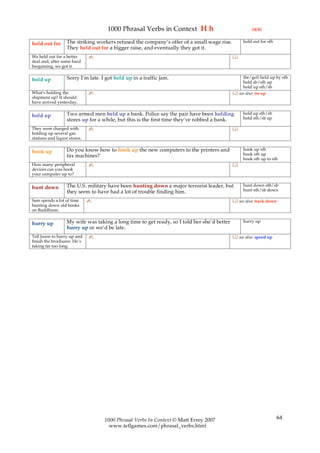 1000 Phrasal Verbs in Context H h                                (4/4)

                   The striking workers refused the company’s offer of a small wage rise.         hold out for sth
hold out for
                   They held out for a bigger raise, and eventually they got it.
We held out for a better      ✍                                                              
deal and, after some hard
bargaining, we got it.

                   Sorry I’m late. I got held up in a traffic jam.                               (be/get) held up by sth
hold up                                                                                          hold sb/sth up
                                                                                                 hold up sth/sb
What’s holding the            ✍                                                               see also: tie up
shipment up? It should
have arrived yesterday.

                   Two armed men held up a bank. Police say the pair have been holding            hold up sth/sb
hold up                                                                                           hold sth/sb up
                   stores up for a while, but this is the first time they’ve robbed a bank.
They were charged with        ✍                                                              
holding up several gas
stations and liquor stores.

                   Do you know how to hook up the new computers to the printers and               hook up sth
hook up                                                                                           hook sth up
                   fax machines?
                                                                                                  hook sth up to sth
How many peripheral           ✍                                                              
devices can you hook
your computer up to?

                   The U.S. military have been hunting down a major terrorist leader, but         hunt down sth/sb
hunt down                                                                                         hunt sth/sb down
                   they seem to have had a lot of trouble finding him.
Sam spends a lot of time      ✍                                                               see also: track down
hunting down old books
on Buddhism.

                   My wife was taking a long time to get ready, so I told her she’d better        hurry up
hurry up
                   hurry up or we’d be late.
Tell Jason to hurry up and    ✍                                                               see also: speed up
finish the brochures. He’s
taking far too long.




                                    1000 Phrasal Verbs In Context © Matt Errey 2007                                  64
                                      www.teflgames.com/phrasal_verbs.html
 