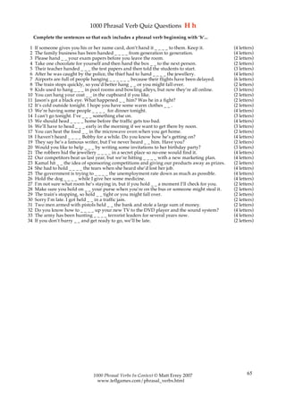 1000 Phrasal Verb Quiz Questions H h
     Complete the sentences so that each includes a phrasal verb beginning with ‘h’...

 1   If someone gives you his or her name card, don’t hand it _ _ _ _ to them. Keep it.          (4 letters)
 2   The family business has been handed _ _ _ _ from generation to generation.                  (4 letters)
 3   Please hand _ _ your exam papers before you leave the room.                                 (2 letters)
 4   Take one chocolate for yourself and then hand the box _ _ to the next person.               (2 letters)
 5   Their teacher handed _ _ _ the test papers and then told the students to start.             (3 letters)
 6   After he was caught by the police, the thief had to hand _ _ _ _ the jewellery.             (4 letters)
 7   Airports are full of people hanging _ _ _ _ _ _ because their flights have been delayed.    (6 letters)
 8   The train stops quickly, so you’d better hang _ _ or you might fall over.                   (2 letters)
 9   Kids used to hang _ _ _ in pool rooms and bowling alleys, but now they’re all online.       (3 letters)
10   You can hang your coat _ _ in the cupboard if you like.                                     (2 letters)
11   Jason’s got a black eye. What happened _ _ him? Was he in a fight?                          (2 letters)
12   It’s cold outside tonight. I hope you have some warm clothes _ _ .                          (2 letters)
13   We’re having some people _ _ _ _ for dinner tonight.                                        (4 letters)
14   I can’t go tonight. I’ve _ _ _ something else on.                                           (3 letters)
15   We should head _ _ _ _ home before the traffic gets too bad.                                (4 letters)
16   We’ll have to head _ _ _ early in the morning if we want to get there by noon.              (3 letters)
17   You can heat the food _ _ in the microwave oven when you get home.                          (2 letters)
18   I haven’t heard _ _ _ _ Bobby for a while. Do you know how he’s getting on?                 (4 letters)
19   They say he’s a famous writer, but I’ve never heard _ _ him. Have you?                      (2 letters)
20   Would you like to help _ _ _ by writing some invitations to her birthday party?             (3 letters)
21   The robbers hid the jewellery _ _ _ _ in a secret place so no-one would find it.            (4 letters)
22   Our competitors beat us last year, but we’re hitting _ _ _ _ with a new marketing plan.     (4 letters)
23   Kamal hit _ _ the idea of sponsoring competitions and giving our products away as prizes.   (2 letters)
24   She had to hold _ _ _ _ the tears when she heard she’d lost her job.                        (4 letters)
25   The government is trying to _ _ _ _ the unemployment rate down as much as possible.         (4 letters)
26   Hold the dog _ _ _ _ while I give her some medicine.                                        (4 letters)
27   I’m not sure what room he’s staying in, but if you hold _ _ a moment I’ll check for you.    (2 letters)
28   Make sure you hold on _ _ your purse when you’re on the bus or someone might steal it.      (2 letters)
29   The train’s stopping, so hold _ _ tight or you might fall over.                             (2 letters)
30   Sorry I’m late. I got held _ _ in a traffic jam.                                            (2 letters)
31   Two men armed with pistols held _ _ the bank and stole a large sum of money.                (2 letters)
32   Do you know how to _ _ _ _ up your new TV to the DVD player and the sound system?           (4 letters)
33   The army has been hunting _ _ _ _ terrorist leaders for several years now.                  (4 letters)
34   If you don’t hurry _ _ and get ready to go, we’ll be late.                                  (2 letters)




                                1000 Phrasal Verbs In Context © Matt Errey 2007                         65
                                  www.teflgames.com/phrasal_verbs.html
 