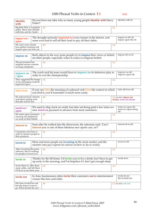 1000 Phrasal Verbs in Context I i                                     (1/2)

                   Do you have any idea why so many young people identify with Harry                 identify with sb
identify
with               Potter?
Big John Daly is a popular     ✍                                                                
golfer. Many fans identify
with him and his ‘faults’.

                   The drought seriously impacted on every farmer in the district, and               impact on sth/sb
impact on /                                                                                          impact upon sth/sb
upon               some even had to sell off their land to pay off their debts.
We aren’t sure exactly         ✍                                                                
how global warming will
impact upon our lives yet.

                   Ruth objects to the way some people try to impose their views or beliefs          impose sth on sb
impose on
                   on other people, especially when it comes to religious beliefs.
The government has             ✍                                                                
imposed stricter controls
on drug companies.

                   The coach said his team would have to improve on its defensive play in            improve on sth
improve on                                                                                           improve upon sth
/ upon             order to win the championship.
They suggested the design      ✍                                                                
of our packaging could be
improved upon.

                   If you can infer the meaning of a phrasal verb from the context in which          infer sth from sth
infer from
                   you find it, you’ll remember it much more easily.
We inferred from what he       ✍                                                                 see also: figure out
said about cutting costs                                                                        (from), work out (from)
that jobs will be lost.

                   We used to ship stock on credit, but after not being paid a few times we          insist on/upon sth
insist on /                                                                                          insist on/upon doing
upon               now insist on payment in advance from most customers.
                                                                                                     sth
We insist upon customers       ✍                                                                
insuring any shipments
we send on their behalf.

                   Soon after he walked into the showroom, the salesman said, ‘Can I                 interest sb in sth
interest in
                   interest you in one of these fabulous new sports cars, sir?’
Companies advertise in         ✍                                                                
order to interest people in
their products.

                   More and more people are investing in the stock market, and the                   invest in sth
invest in
                   smarter ones pay experts for advice on how to do so wisely.
After inventing this great     ✍                                                                
software, they’re looking
for people to invest in it.

                   Thanks for the lift home. I’d invite you in for a drink, but I have to get        invite sb in
invite in
                   up early in the morning, and I’m hopeless if I don’t get enough sleep.
Invite them in, offer them     ✍                                                                
some coffee, and tell them
I’ll be in to see them soon.

                   In Asia, businessmen often invite their customers out to entertainment            invite sb out
invite out                                                                                           (be) invited out
                   venues like bars and clubs.
Her boss invited her out,      ✍                                                                 see also: ask out
but she doesn’t want to
go. What should she say?




                                   1000 Phrasal Verbs In Context © Matt Errey 2007                                        66
                                     www.teflgames.com/phrasal_verbs.html
 
