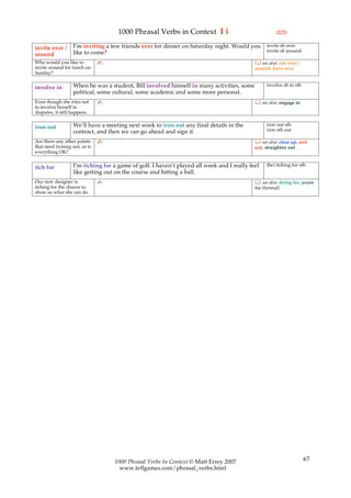 1000 Phrasal Verbs in Context I i                                (2/2)

                   I’m inviting a few friends over for dinner on Saturday night. Would you       invite sb over
invite over /                                                                                    invite sb around
around             like to come?
Who would you like to          ✍                                                             see also: ask over /
invite around for lunch on                                                                  around, have over
Sunday?

                   When he was a student, Bill involved himself in many activities, some         involve sb in sth
involve in
                   political, some cultural, some academic and some more personal.
Even though she tries not      ✍                                                             see also: engage in
to involve herself in
disputes, it still happens.

                   We’ll have a meeting next week to iron out any final details in the           iron out sth
iron out                                                                                         iron sth out
                   contract, and then we can go ahead and sign it.
Are there any other points     ✍                                                             see also: clear up, sort
that need ironing out, or is                                                                out, straighten out
everything OK?

                   I’m itching for a game of golf. I haven’t played all week and I really feel   (be) itching for sth
itch for
                   like getting out on the course and hitting a ball.
Our new designer is            ✍                                                             see also: dying for, yearn
itching for the chance to                                                                   for (formal)
show us what she can do.




                                   1000 Phrasal Verbs In Context © Matt Errey 2007                                   67
                                     www.teflgames.com/phrasal_verbs.html
 