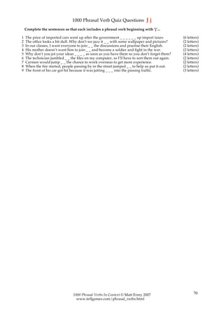 1000 Phrasal Verb Quiz Questions J j
    Complete the sentences so that each includes a phrasal verb beginning with ‘j’...

1   The price of imported cars went up after the government _ _ _ _ _ _ up import taxes.        (6 letters)
2   The office looks a bit dull. Why don’t we jazz it _ _ with some wallpaper and pictures?     (2 letters)
3   In our classes, I want everyone to join _ _ the discussions and practise their English.     (2 letters)
4   His mother doesn’t want him to join _ _ and become a soldier and fight in the war.          (2 letters)
5   Why don’t you jot your ideas _ _ _ _ as soon as you have them so you don’t forget them?     (4 letters)
6   The technician jumbled _ _ the files on my computer, so I’ll have to sort them out again.   (2 letters)
7   Carmen would jump _ _ the chance to work overseas to get more experience.                   (2 letters)
8   When the fire started, people passing by in the street jumped _ _ to help us put it out.    (2 letters)
9   The front of his car got hit because it was jutting _ _ _ into the passing traffic.         (3 letters)




                                 1000 Phrasal Verbs In Context © Matt Errey 2007                       70
                                   www.teflgames.com/phrasal_verbs.html
 