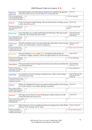 1000 Phrasal Verbs in Context K k                                 (1/4)

                   During the game, one of the players keeled over and fell to the ground.       keel over
keel over
(informal)         His team-mates ran over to see what was wrong with him.
He was giving a speech        ✍                                                             see also: fall over
when he suddenly keeled
over and fell to the floor.

                   You’ve lost some weight already. The new diet must be working, so you         keep at sth
keep at
                   really should keep at it.
Tell Yoko not to give up      ✍                                                             see also: stick at (inf),
learning English, but to                                                                   stick to
keep at it.

                   Keep the dogs away until I get the kids into the house. They get scared       keep sth/sb away
keep away                                                                                        keep sth/sb away
                   when they see animals they don’t know.
                                                                                                 from sth/sb
If you bring kids to the      ✍                                                            
office, keep them away
from the computers.

                   We tell our kids to keep away from dogs they don’t know. Even if a dog        keep away from
keep away                                                                                        sth/sb
from               looks cute and friendly, it could be dangerous.
If you’re trying to lose      ✍                                                             see also: stay away (from)
weight, keep away from
sweets and ice-cream.

                   He says this job is keeping him back. He thinks he’d be better off            keep sb back
keep back
                   working in a bigger company with more opportunities for advancement.
He has a lot of potential,    ✍                                                             see also: hold back
but his lack of confidence
is keeping him back.

                   The government wants to keep food and fuel prices down until after the        keep sth down
keep down                                                                                        keep down sth
                   up-coming election.
We have to keep our           ✍                                                             see also: hold down
prices down to compete
with cheap imports.

                   Let me know if you’re too busy to talk just now. I don’t want to keep         keep sb/sth from sth
keep from                                                                                        keep sb/sth from
                   you from your work.
                                                                                                 doing sth
The government is trying      ✍                                                            
to keep the economy from
going into recession.

                   When we misbehaved in class, our teacher would punish us by keeping           keep sb in
keep in
                   us in after school. It was called ‘getting a detention’.
My grandma said her           ✍                                                            
teachers didn’t keep bad
kids in. They hit them.

                   The sign says we have to keep off the grass, so they want us to walk          keep off sth
keep off
                   along this path and not go off it.
If you want to lose weight,   ✍                                                            
keep off desserts and
fattening foods.

                   Don’t stop now. Keep on studying until you’ve figured out what all the        keep on doing sth
keep on
                   phrasal verbs starting with ‘k’ mean.
We have to keep on            ✍                                                             see also: carry on, go on
cutting costs until we’re
making a profit again.




                                   1000 Phrasal Verbs In Context © Matt Errey 2007                                  71
                                     www.teflgames.com/phrasal_verbs.html
 