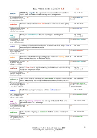 1000 Phrasal Verbs in Context L l                                 (6/8)

                    Old Madge longs for the days when it was safe in her town and she             long for sth/sb
long for
                    could walk around without worrying about being robbed.
He longed for freedom,         ✍                                                              see also: yearn for
but knew he’d always put                                                                     (formal)
his responsibilities first.

                    We need a baby-sitter to look after the kids while we’re at the party.        look after sb/sth
look after

Our kids get good clothes      ✍                                                              see also: care for
and we expect them to
look after them properly.

                    Have you looked around the new factory yet? It looks great!                   look around
look                                                                                              look around sth
around
Lets take a day off work       ✍                                                              see also: check out (inf)
while we’re in Tokyo to
go out and look around.

                    After they’ve established themselves in the local market, they’ll look at     look at sth
look at
                    expanding into overseas markets.
Before coming to a final       ✍                                                              see also: look into
decision, they’ll be
looking at all the options.

                    Simon’s a very handsome guy and people are always looking at him. If          look at sb/sth
look at
                    he wanted to, he could be a fashion model.
Good packaging increases       ✍                                                              see also: check out (inf)
the chances of people
looking at a product.

                    When I look back on my student days, I can’t believe we did so many           look back
look back                                                                                         look back on sth
                    crazy and dangerous things.
To market to teenagers,        ✍                                                             
look back and try to recall
those ‘teen’ feelings.

                    That idiotic woman is a snob. She looks down on anyone who was born           look down on sb
look down
on                  into a poor family, and really thinks this makes them inferior to her!
The trait of looking down      ✍                                                              see also: talk down to
on less fortunate people is                                                                  (another action that shows a
a sure sign of stupidity.                                                                    ‘superior’ attitude)

                    I’ve lost my car keys. Could you help me look for them?                       look for sb/sth
look for

I can’t find an important      ✍                                                              see also: seek out (formal)
document. I’ll have to
look for it until I find it.

                    I’m really looking forward to our holiday in Thailand. We’ll have a           look forward to sth
look
forward to          great time and I can’t wait to go.
We’re all looking forward      ✍                                                             
to our product launch. It’ll
be really exciting.

                    Just a minute. I’m going to look in on the kids to make sure they’re           look in on sb/sth
look in on
                    asleep.
The boss looks in on us        ✍                                                              see also: check on
now and then, just so we
know he’s around.




                                    1000 Phrasal Verbs In Context © Matt Errey 2007                                    81
                                      www.teflgames.com/phrasal_verbs.html
 