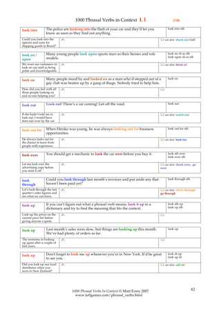 1000 Phrasal Verbs in Context L l                                (7/8)

                  The police are looking into the theft of your car and they’ll let you          look into sth
look into
                  know as soon as they find out anything.
Could you look into the       ✍                                                            see also: check out (inf)
options and costs for
shipping goods to Brazil?

                  Many young people look upon sports stars as their heroes and role              look on sb as sth
look on /                                                                                        look upon sb as sth
upon              models.
We want our customers to      ✍                                                            see also: think of
look on our staff as being
polite and knowledgeable.

                  Many people stood by and looked on as a man who’d stepped out of a             look on
look on
                  gay club was beaten up by a gang of thugs. Nobody tried to help him.
How did you feel with all     ✍                                                           
those people looking on
and no-one helping you?

                  Look out! There’s a car coming! Get off the road.                              look out
look out

If she hadn’t told me to      ✍                                                            see also: watch out
look out, I would have
been run over by the car.

                  When Hiroko was young, he was always looking out for business                  look out for sth
look out for
                  opportunities.
He always looks out for       ✍                                                            see also: look for
the chance to learn from
people with experience.

                  You should get a mechanic to look the car over before you buy it.              look sth over
look over                                                                                        look over sth

Let me look over the          ✍                                                            see also: check over, go
advertising copy before                                                                   over
you send it off.

                  Could you look through last month’s invoices and put aside any that            look through sth
look
through           haven’t been paid yet?
Let’s look through the last   ✍                                                            see also: check through,
quarter’s sales figures and                                                               go through
see what we can learn.

                  If you can’t figure out what a phrasal verb means, look it up in a             look sth up
look up                                                                                          look up sth
                  dictionary and try to find the meaning that fits the context.
Look up the prices on the     ✍                                                           
current price list before
giving anyone a quote.

                  Last month’s sales were slow, but things are looking up this month.            look up
look up
                  We’ve had plenty of orders so far.
The economy in looking        ✍                                                           
up again after a couple of
bad years.

                  Don’t forget to look me up whenever you’re in New York. It’d be great          look sb up
look up                                                                                          look up sb
                  to see you.
Did you look up our local     ✍                                                            see also: call on
distributor when you
were in New Zealand?




                                  1000 Phrasal Verbs In Context © Matt Errey 2007                                   82
                                    www.teflgames.com/phrasal_verbs.html
 