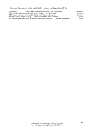 Complete the sentences so that each includes a phrasal verb beginning with ‘l’...

62   I looked _ _ _ _ _ _ _ his notes for the speech and made a few suggestions.              (7 letters)
63   If you don’t know what a word means, look it _ _ in a dictionary.                         (2 letters)
64   Business was slow last year, but things are looking _ _ this year.                        (2 letters)
65   Many young people look up _ _ sports stars and see them as heroes.                        (2 letters)
66   The company didn’t keep up with the latest trends and lost _ _ _ to their competitors.    (3 letters)




                                 1000 Phrasal Verbs In Context © Matt Errey 2007                      85
                                   www.teflgames.com/phrasal_verbs.html
 