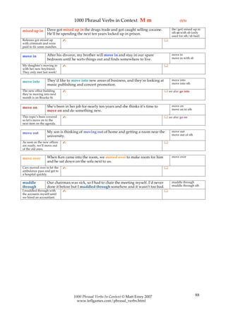 1000 Phrasal Verbs in Context M m                                  (3/3)

                  Dave got mixed up in the drugs trade and got caught selling cocaine.          (be/get) mixed up in
mixed up in                                                                                     sth or with sb (only
                  He’ll be spending the next ten years locked up in prison.
                                                                                                used for sth/sb bad)
Referees got mixed up        ✍                                                             
with criminals and were
paid to fix some matches.

                  After his divorce, my brother will move in and stay in our spare              move in
move in                                                                                         move in with sb
                  bedroom until he sorts things out and finds somewhere to live.
My daughter’s moving in      ✍                                                             
with her new boyfriend.
They only met last week!

                  They’d like to move into new areas of business, and they’re looking at        move into
move into                                                                                       move into sth
                  music publishing and concert promotion.
The new office building      ✍                                                              see also: go into
they’re moving into next
month is on Bourke St.

                  She’s been in her job for nearly ten years and she thinks it’s time to        move on
move on                                                                                         move on to sth
                  move on and do something new.
This topic’s been covered    ✍                                                              see also: go on
so let’s move on to the
next item on the agenda.

                  My son is thinking of moving out of home and getting a room near the          move out
move out                                                                                        move out of sth
                  university.
As soon as the new offices   ✍                                                             
are ready, we’ll move out
of the old ones.

                  When Ken came into the room, we moved over to make room for him               move over
move over
                  and he sat down on the sofa next to us.
Cars moved over to let the   ✍                                                             
ambulance pass and get to
a hospital quickly.

muddle            Our chairman was sick, so I had to chair the meeting myself. I’d never        muddle through
through           done it before but I muddled through somehow and it wasn’t too bad.           muddle through sth
I muddled through with       ✍                                                             
the accounts myself until
we hired an accountant.




                                  1000 Phrasal Verbs In Context © Matt Errey 2007                                 88
                                    www.teflgames.com/phrasal_verbs.html
 