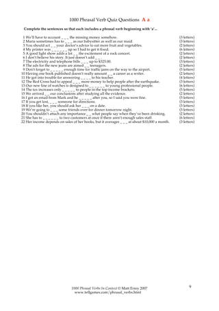 1000 Phrasal Verb Quiz Questions A a
 Complete the sentences so that each includes a phrasal verb beginning with ‘a’...

 1 We’ll have to account _ _ _ the missing money somehow.                                      (3 letters)
 2 Maria sometimes has to _ _ _ as our babysitter as well as our maid.                         (3 letters)
 3 You should act _ _ your doctor’s advice to eat more fruit and vegetables.                   (2 letters)
 4 My printer was _ _ _ _ _ _ up so I had to get it fixed.                                     (6 letters)
 5 A good light show adds a lot _ _ the excitement of a rock concert.                          (2 letters)
 6 I don’t believe his story. It just doesn’t add _ _ .                                        (2 letters)
 7 The electricity and telephone bills _ _ _ up to $325.00.                                    (3 letters)
 8 The ads for the new jeans are aimed _ _ teenagers.                                          (2 letters)
 9 Don’t forget to _ _ _ _ _ enough time for traffic jams on the way to the airport.           (5 letters)
10 Having one book published doesn’t really amount _ _ a career as a writer.                   (2 letters)
11 He got into trouble for answering _ _ _ _ to his teacher.                                   (4 letters)
12 The Red Cross had to appeal _ _ _ more money to help people after the earthquake.           (3 letters)
13 Our new line of watches is designed to _ _ _ _ _ _ to young professional people.            (6 letters)
14 The tax increases only _ _ _ _ _ to people in the top income brackets.                      (5 letters)
15 We arrived _ _ our conclusions after studying all the evidence.                             (2 letters)
16 I got an email from Mark and he _ _ _ _ _ after you, so I said you were fine.               (5 letters)
17 If you get lost, _ _ _ someone for directions.                                              (3 letters)
18 If you like her, you should ask her _ _ _ on a date.                                        (3 letters)
19 We’re going to _ _ _ some friends over for dinner tomorrow night.                           (3 letters)
20 You shouldn’t attach any importance _ _ what people say when they’ve been drinking.         (2 letters)
21 She has to _ _ _ _ _ _ to two customers at once if there aren’t enough sales staff.         (6 letters)
22 Her income depends on sales of her books, but it averages _ _ _ at about $10,000 a month.   (3 letters)




                               1000 Phrasal Verbs In Context © Matt Errey 2007                        9
                                 www.teflgames.com/phrasal_verbs.html
 