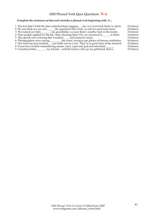 1000 Phrasal Verb Quiz Questions N n
    Complete the sentences so that each includes a phrasal verb beginning with ‘n’...

1   The fear that I’d left the door unlocked kept nagging _ _ me, so I went back home to check.     (2 letters)
2   Do you think we can nail _ _ _ _ the agreement this week, or will we need more time?            (4 letters)
3   We named our baby _ _ _ _ _ my grandfather, so now there’s another Sam in the family.           (5 letters)
4   Nine people applied for the job. After checking their CVs, we narrowed it _ _ _ _ to three.     (4 letters)
5   The speech was so boring that I nodded _ _ _ and started to snore.                              (3 letters)
6   Photographers were nosing _ _ _ _ _ _ the resort, trying to get photos of famous celebrities.   (6 letters)
7   Our team has just notched _ _ our tenth win in a row. They’re in great form at the moment.      (2 letters)
8   If you have trouble remembering names, carry a pen and pad and note them _ _ _ _ .              (4 letters)
9   I numbered him _ _ _ _ _ my friends – until he tried to chat up my girlfriend, that is.         (5 letters)




                                 1000 Phrasal Verbs In Context © Matt Errey 2007                           91
                                   www.teflgames.com/phrasal_verbs.html
 