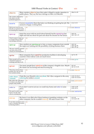 1000 Phrasal Verbs in Context O o                                   (1/1)

                   Many smokers object to laws that make it illegal to smoke cigarettes in         object to sth
object to
                   public places. They say the laws infringe on their civil liberties.
The workers objected to       ✍                                                            
the salary cut and
protested against it.

                   It never occurred to them that Judy was thinking of quitting her job. She       occur to sb
occur to
                   seemed so happy working there.
Did it ever occur to you      ✍                                                             see also: dawn on
that the accountant could
be cheating the company?

                   James has never told me much about himself, but he opened up last               open up
open up                                                                                            open up to sb
                   night and told me about his past and about his dreams for the future.
I find it easier to open up   ✍                                                            
to women than to share
my feelings with men.

                   New markets are opening up in Asia, so many companies from outside              open up
open up                                                                                            open up sth
                   the region are looking into the possibility of doing business there.
                                                                                                   open sth up
The new road has opened       ✍                                                            
up many areas of the
country for development.

                   Most companies have opted for production facilities in developing               opt for sth
opt for
                   countries where labour costs are much lower.
Many people opt for early     ✍                                                             see also: go for
retirement instead of
working until they’re 65.

                   Too many people have opted out of the company’s English class. Maybe            opt out
opt out                                                                                            opt out of sth
                   the classes are too boring and need livening up.
There have always been        ✍                                                             see also: drop out
people who opt out and
live outside society.

                   I hate the way Donald orders us about. He’s like a sergeant in the army         order sb about
order about                                                                                        order sb around
/ around           ordering his soldiers around.
She orders the staff about    ✍                                                             see also: push around
in a bossy way that most                                                                   (inf)
people really dislike.

                   If you don’t want to eat out, we could stay home and order in some              order in sth
order in                                                                                           order sth in
                   pizza.
We need to order some         ✍                                                             see also: send out for
food in for the staff
who’re working late.

                   We knew it was Bob who’d been looking at gambling websites on the               own up
own up                                                                                             own up to sth
                   office computer, but he wouldn’t own up. He said it wasn’t him.
It can take courage to own    ✍                                                            
up to a mistake and admit
to having made it.




                                   1000 Phrasal Verbs In Context © Matt Errey 2007                                   92
                                     www.teflgames.com/phrasal_verbs.html
 