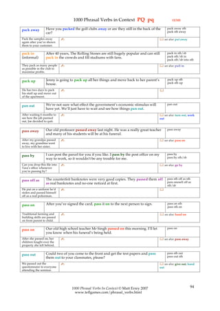 1000 Phrasal Verbs in Context PQ pq                                   (1/10)

                  Have you packed the golf clubs away or are they still in the back of the           pack away sth
pack away                                                                                            pack sth away
                  car?
Pack the samples away         ✍                                                                 see also: put away
again after you’ve shown
them to your customer.

pack in           After 40 years, The Rolling Stones are still hugely popular and can still          pack in sth/sb
(informal)        pack in the crowds and fill stadiums with fans.                                    pack sth/sb in
                                                                                                     pack sth/sb into sth
They pack as many people      ✍                                                                 see also: pull in
as possible in the club to
maximise profits.

                  Jenny is going to pack up all her things and move back to her parent’s             pack up sth
pack up                                                                                              pack sth up
                  house.
He has two days to pack       ✍                                                                
his stuff up and move out
of the apartment.

                  We’re not sure what effect the government’s economic stimulus will                 pan out
pan out
                  have yet. We’ll just have to wait and see how things pan out.
After waiting 6 months to     ✍                                                                 see also: turn out, work
see how the job panned                                                                         out
out, Joe decided to quit.

                  Our old professor passed away last night. He was a really great teacher            pass away
pass away
                  and many of his students will be at his funeral.
After my grandpa passed       ✍                                                                 see also: pass on
away, my grandma went
to live with her sister.

                  I can post the parcel for you if you like. I pass by the post office on my         pass by
pass by                                                                                              pass by sth/sb
                  way to work, so it wouldn’t be any trouble for me.
Can you drop this file into   ✍                                                                 see also: go by
Tara’s office whenever
you’re passing by?

                  The counterfeit banknotes were very good copies. They passed them off              pass sth off as sth
pass off as                                                                                          pass oneself off as
                  as real banknotes and no-one noticed at first.
                                                                                                     sth/sb
He put on a uniform he’d      ✍                                                                
stolen and passed himself
off as a real policeman.

                  After you’ve signed the card, pass it on to the next person to sign.               pass on sth
pass on                                                                                              pass sth on

Traditional farming and       ✍                                                                 see also: hand on
building skills are passed
on from parent to child.

                  Our old high school teacher Mr Singh passed on this morning. I’ll let              pass on
pass on
                  you know when his funeral’s being held.
After she passed on, her      ✍                                                                 see also: pass away
children fought over the
property she left behind.

                  Could two of you come to the front and get the test papers and pass                pass sth out
pass out                                                                                             pass out sth
                  them out to your classmates, please?
We passed out the             ✍                                                                 see also: give out, hand
questionnaire to everyone                                                                      out
attending the seminar.




                                  1000 Phrasal Verbs In Context © Matt Errey 2007                                      94
                                    www.teflgames.com/phrasal_verbs.html
 