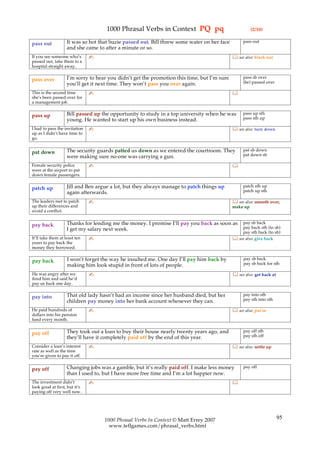1000 Phrasal Verbs in Context PQ pq                               (2/10)

                    It was so hot that Suzie passed out. Bill threw some water on her face        pass out
pass out
                    and she came to after a minute or so.
If you see someone who’s       ✍                                                              see also: black out
passed out, take them to a
hospital straight away.

                    I’m sorry to hear you didn’t get the promotion this time, but I’m sure        pass sb over
pass over                                                                                         (be) passed over
                    you’ll get it next time. They won’t pass you over again.
This is the second time        ✍                                                             
she’s been passed over for
a management job.

                    Bill passed up the opportunity to study in a top university when he was       pass up sth
pass up                                                                                           pass sth up
                    young. He wanted to start up his own business instead.
I had to pass the invitation   ✍                                                              see also: turn down
up as I didn’t have time to
go.

                    The security guards patted us down as we entered the courtroom. They          pat sb down
pat down                                                                                          pat down sb
                    were making sure no-one was carrying a gun.
Female security police         ✍                                                             
were at the airport to pat
down female passengers.

                    Jill and Ben argue a lot, but they always manage to patch things up           patch sth up
patch up                                                                                          patch up sth
                    again afterwards.
The leaders met to patch       ✍                                                              see also: smooth over,
up their differences and                                                                     make up
avoid a conflict.

                    Thanks for lending me the money. I promise I’ll pay you back as soon as      pay sb back
pay back                                                                                         pay back sth (to sb)
                    I get my salary next week.
                                                                                                 pay sth back (to sb)
It’ll take them at least ten   ✍                                                              see also: give back
years to pay back the
money they borrowed.

                    I won’t forget the way he insulted me. One day I’ll pay him back by            pay sb back
pay back                                                                                           pay sb back for sth
                    making him look stupid in front of lots of people.
He was angry after we          ✍                                                              see also: get back at
fired him and said he’d
pay us back one day.

                    That old lady hasn’t had an income since her husband died, but her            pay into sth
pay into                                                                                          pay sth into sth
                    children pay money into her bank account whenever they can.
He paid hundreds of            ✍                                                              see also: put in
dollars into his pension
fund every month.

                    They took out a loan to buy their house nearly twenty years ago, and          pay off sth
pay off                                                                                           pay sth off
                    they’ll have it completely paid off by the end of this year.
Consider a loan’s interest     ✍                                                              see also: settle up
rate as well as the time
you’re given to pay it off.

                    Changing jobs was a gamble, but it’s really paid off. I make less money       pay off
pay off
                    than I used to, but I have more free time and I’m a lot happier now.
The investment didn’t          ✍                                                             
look good at first, but it’s
paying off very well now.




                                    1000 Phrasal Verbs In Context © Matt Errey 2007                                    95
                                      www.teflgames.com/phrasal_verbs.html
 