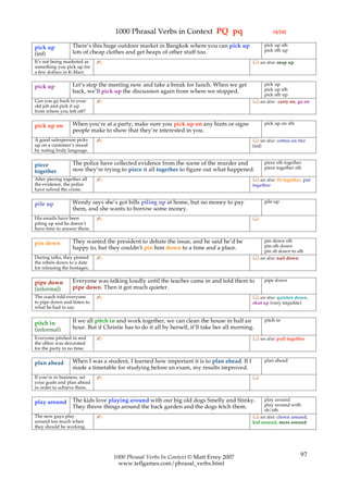 1000 Phrasal Verbs in Context PQ pq                                    (4/10)

                  There’s this huge outdoor market in Bangkok where you can pick up                    pick up sth
pick up                                                                                                pick sth up
(inf)             lots of cheap clothes and get heaps of other stuff too.
It’s not being marketed as    ✍                                                                 see also: snap up
something you pick up for
a few dollars in K-Mart.

                  Let’s stop the meeting now and take a break for lunch. When we get               pick up
pick up                                                                                            pick up sth
                  back, we’ll pick up the discussion again from where we stopped.
                                                                                                   pick sth up
Can you go back to your       ✍                                                                 see also: carry on, go on
old job and pick it up
from where you left off?

                  When you’re at a party, make sure you pick up on any hints or signs                  pick up on sth
pick up on
                  people make to show that they’re interested in you.
A good salesperson picks      ✍                                                                 see also: cotton on (to)
up on a customer’s mood                                                                        (inf)
by noting body language.

                  The police have collected evidence from the scene of the murder and                  piece sth together
piece                                                                                                  piece together sth
together          now they’re trying to piece it all together to figure out what happened.
After piecing together all    ✍                                                                 see also: fit together, put
the evidence, the police                                                                       together
have solved the crime.

                  Wendy says she’s got bills piling up at home, but no money to pay                    pile up
pile up
                  them, and she wants to borrow some money.
His emails have been          ✍                                                                
piling up and he doesn’t
have time to answer them.

                  They wanted the president to debate the issue, and he said he’d be               pin down sth
pin down                                                                                           pin sth down
                  happy to, but they couldn’t pin him down to a time and a place.
                                                                                                   pin sb down to sth
During talks, they pinned     ✍                                                                 see also: nail down
the rebels down to a date
for releasing the hostages.

                  Everyone was talking loudly until the teacher came in and told them to               pipe down
pipe down
(informal)        pipe down. Then it got much quieter.
The coach told everyone       ✍                                                                 see also: quieten down,
to pipe down and listen to                                                                     shut up (very impolite)
what he had to say.

                  If we all pitch in and work together, we can clean the house in half an              pitch in
pitch in
(informal)        hour. But if Christie has to do it all by herself, it’ll take her all morning.
Everyone pitched in and       ✍                                                                 see also: pull together
the office was decorated
for the party in no time.

                  When I was a student, I learned how important it is to plan ahead. If I              plan ahead
plan ahead
                  made a timetable for studying before an exam, my results improved.
If you’re in business, set    ✍                                                                
your goals and plan ahead
in order to achieve them.

                  The kids love playing around with our big old dogs Smelly and Stinky.              play around
play around                                                                                          play around with
                  They throw things around the back garden and the dogs fetch them.
                                                                                                     sb/sth
The new guys play             ✍                                                                 see also: clown around,
around too much when                                                                           kid around, mess around
they should be working.




                                   1000 Phrasal Verbs In Context © Matt Errey 2007                                      97
                                     www.teflgames.com/phrasal_verbs.html
 