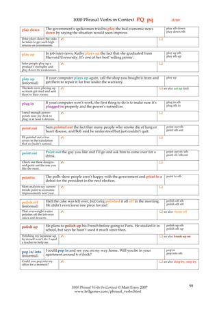1000 Phrasal Verbs in Context PQ pq                                (5/10)

                   The government’s spokesman tried to play the bad economic news                  play sth down
play down                                                                                          play down sth
                   down by saying the situation would soon improve.
Peter plays down the risks    ✍                                                              
he takes to get such high
returns on investments.

                   In job interviews, Kathy plays up the fact that she graduated from              play up sth
play up                                                                                            play sth up
                   Harvard University. It’s one of her best ‘selling points’.
Sales people play up a        ✍                                                              
product’s strengths and
play down its weaknesses.

                   If your computer plays up again, call the shop you bought it from and           play up
play up
(informal)         get them to repair it for free under the warranty.
The kids were playing up      ✍                                                               see also: act up (inf)
so mum got mad and sent
them to their rooms.

                   If your computer won’t work, the first thing to do is to make sure it’s         plug in sth
plug in                                                                                            plug sth in
                   plugged in properly and the power’s turned on.
I need enough power-          ✍                                                              
points near my desk to
plug in at least 6 devices.

                   Sam pointed out the fact that many people who smoke die of lung or              point out sth
point out                                                                                          point sth out
                   heart disease, and Bob said he understood but just couldn’t quit.
Eli pointed out a few         ✍                                                              
errors in the translation
that we hadn’t noticed.

                   Point out the guy you like and I’ll go and ask him to come over for a           point out sb/sth
point out                                                                                          point sb/sth out
                   drink.
Check out these designs       ✍                                                              
and point out the one you
like the most.

                   The polls show people aren’t happy with the government and point to a           point to sth
point to
                   defeat for the president in the next election.
Most analysts say current     ✍                                                              
trends point to economic
improvements next year.

                   Half the cake was left over, but Greg polished it all off in the morning.       polish off sth
polish off                                                                                         polish sth off
(informal)         He didn’t even leave one piece for me!
That overweight waiter        ✍                                                               see also: finish off
polishes off the left-over
cakes and desserts.

                   He plans to polish up his French before going to Paris. He studied it in        polish up sth
polish up                                                                                          polish sth up
                   school, but says he hasn’t used it much since then.
Polishing my Japanese up      ✍                                                               see also: brush up on
by myself won’t do. I need
a teacher to help me.

                   I could pop in and see you on my way home. Will you be in your                  pop in
pop in/ into                                                                                       pop into sth
(informal)         apartment around 6 o’clock?
Could you pop into my         ✍                                                               see also: drop by, stop by
office for a moment?




                                   1000 Phrasal Verbs In Context © Matt Errey 2007                                      98
                                     www.teflgames.com/phrasal_verbs.html
 