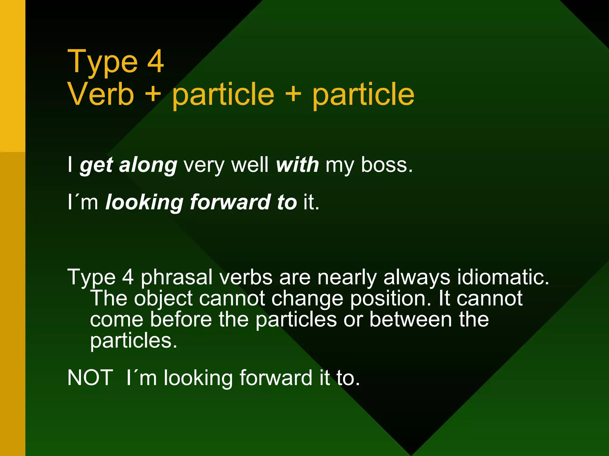 Type 4 Verb + particle + particle I  get along  very well  with  my boss. I´m  looking forward to  it. Type 4 phrasal verbs are nearly always idiomatic. The object cannot change position. It cannot come before the particles or between the particles. NOT  I´m looking forward it to. 