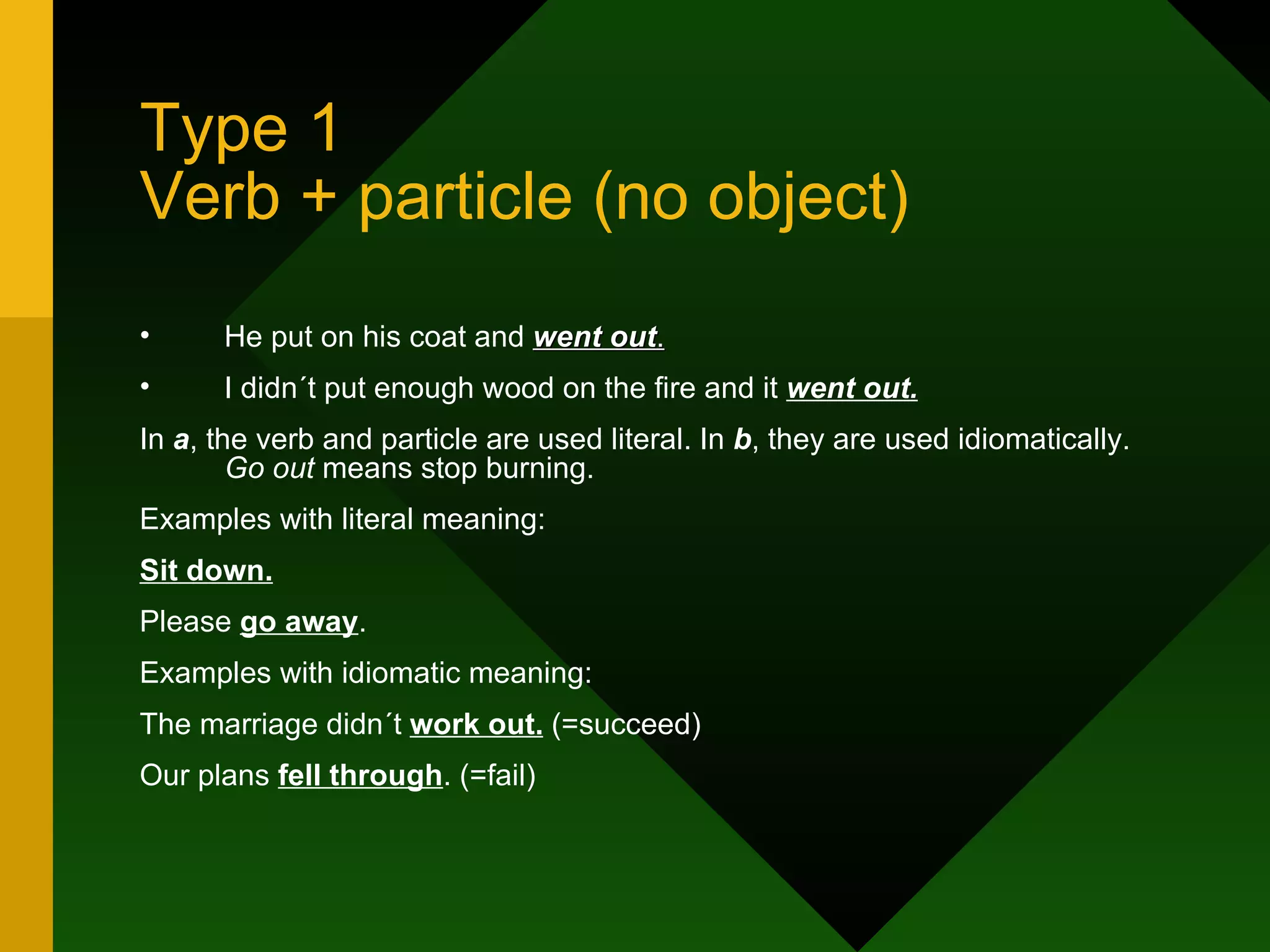 Type 1 Verb + particle (no object) He put on his coat and  went out . I didn´t put enough wood on the fire and it  went out. In  a , the verb and particle are used literal. In  b , they are used idiomatically.  Go out  means stop burning. Examples with literal meaning: Sit down. Please  go away . Examples with idiomatic meaning: The marriage didn´t  work out.  (=succeed) Our plans  fell through . (=fail) 