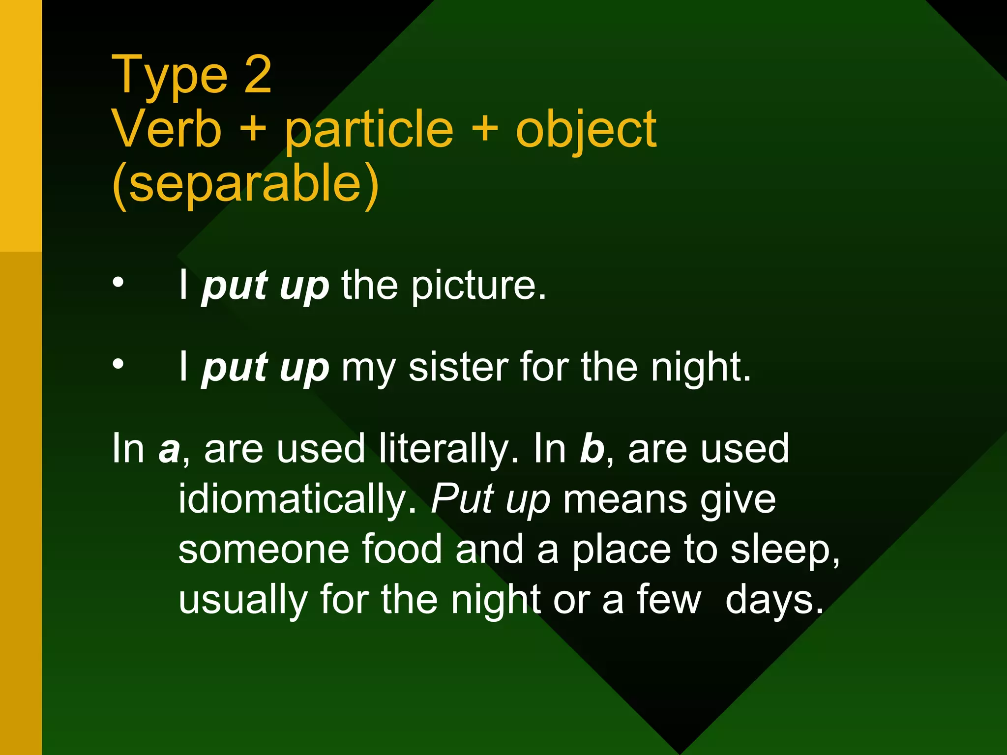 Type 2 Verb + particle + object (separable) I  put up  the picture. I  put up  my sister for the night. In  a , are used literally. In  b , are used idiomatically.  Put up  means give someone food and a place to sleep, usually for the night or a few  days. 