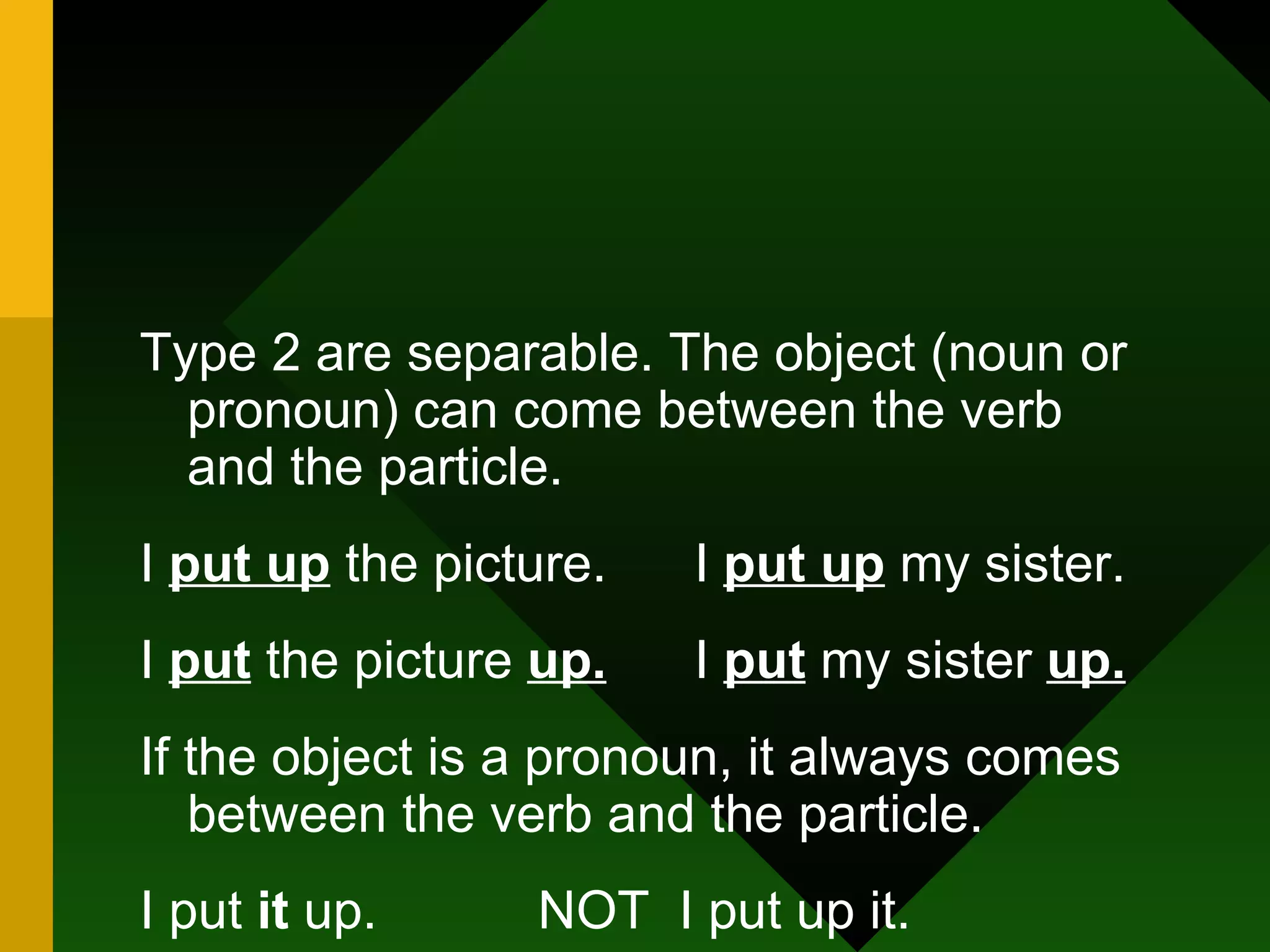 Type 2 are separable. The object (noun or pronoun) can come between the verb and the particle. I  put up  the picture.  I  put up  my sister. I  put  the picture  up.   I  put  my sister  up. If the object is a pronoun, it always comes between the verb and the particle. I put  it  up.  NOT  I put up it. I put  her  up.  NOT  I put up her. 
