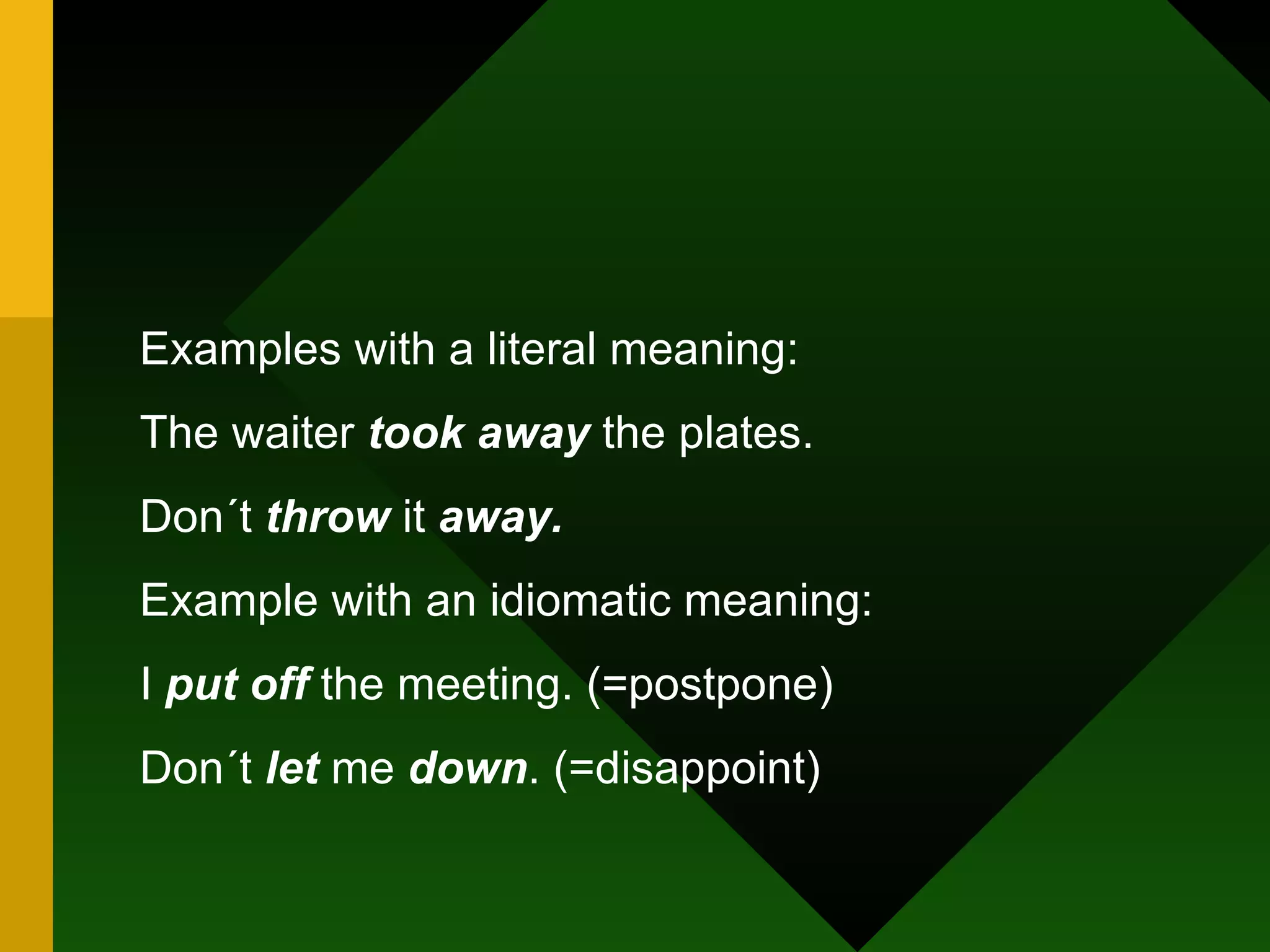 Examples with a literal meaning: The waiter  took away  the plates. Don´t  throw  it  away. Example with an idiomatic meaning: I  put off  the meeting. (=postpone) Don´t  let  me  down . (=disappoint) 