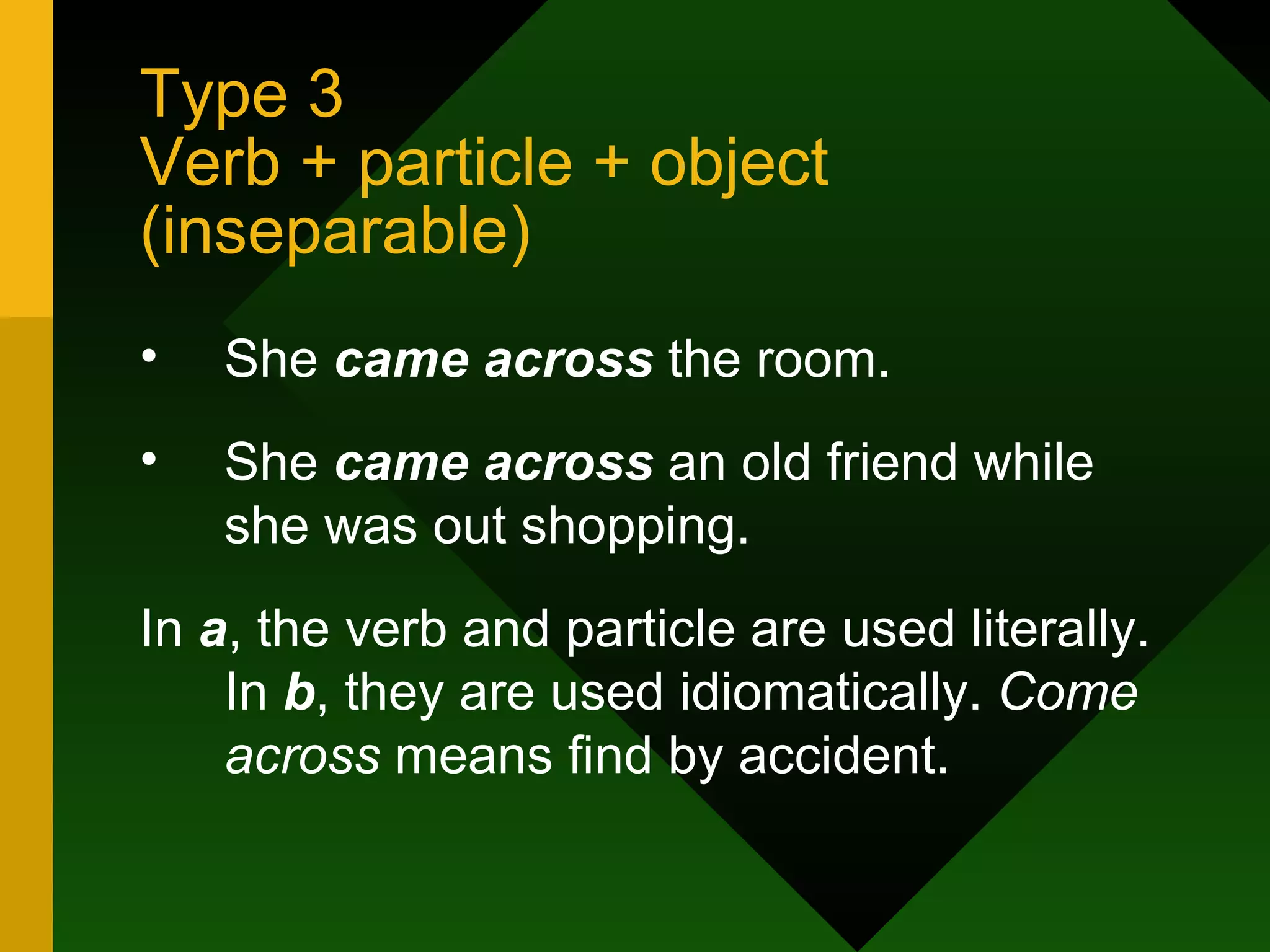 Type 3  Verb + particle + object (inseparable) She  came across  the room. She  came across  an old friend while she was out shopping. In  a , the verb and particle are used literally. In  b , they are used idiomatically.  Come across  means find by accident. 