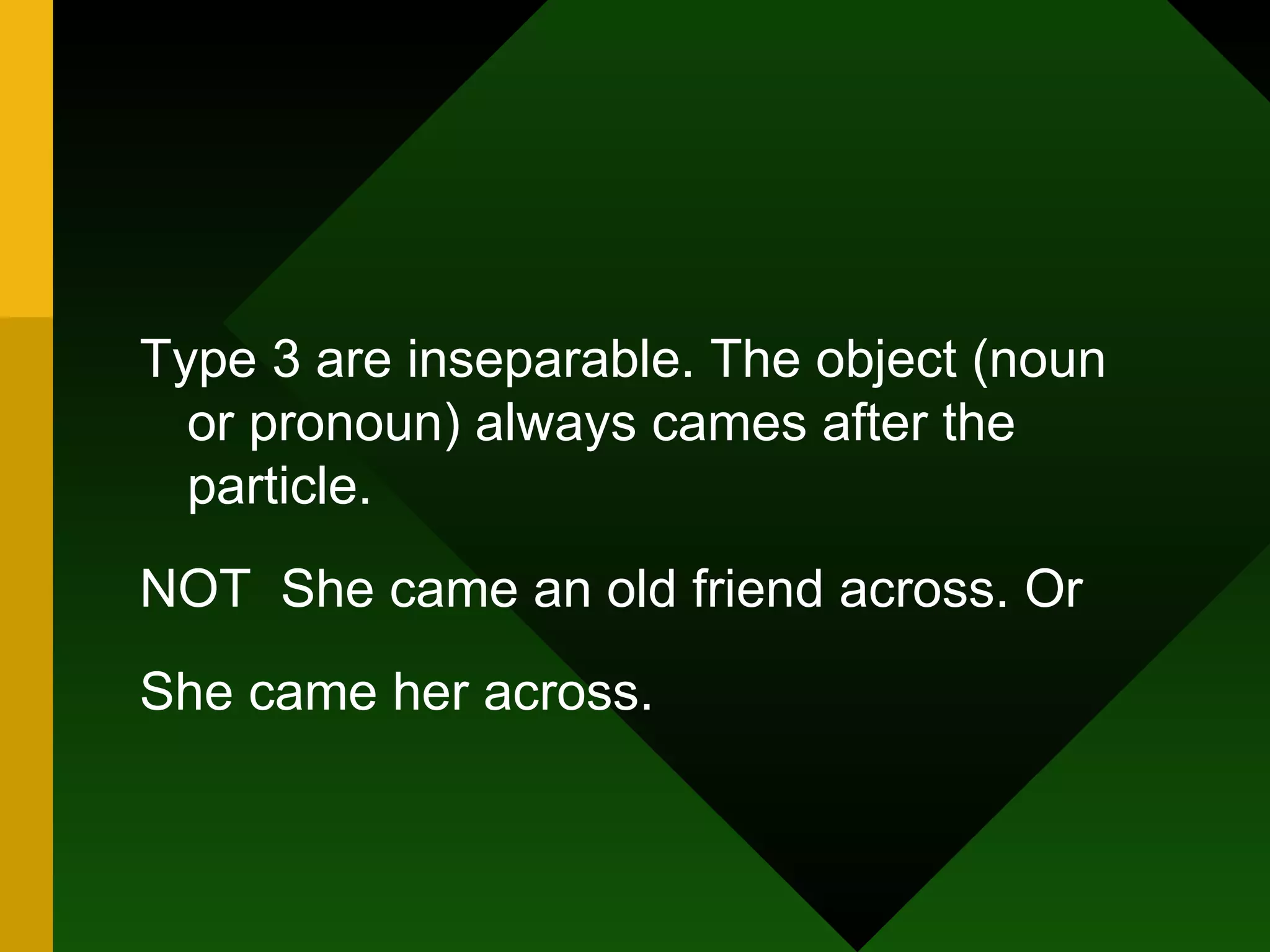 Type 3 are inseparable. The object (noun or pronoun) always cames after the particle. NOT  She came an old friend across. Or She came her across. 