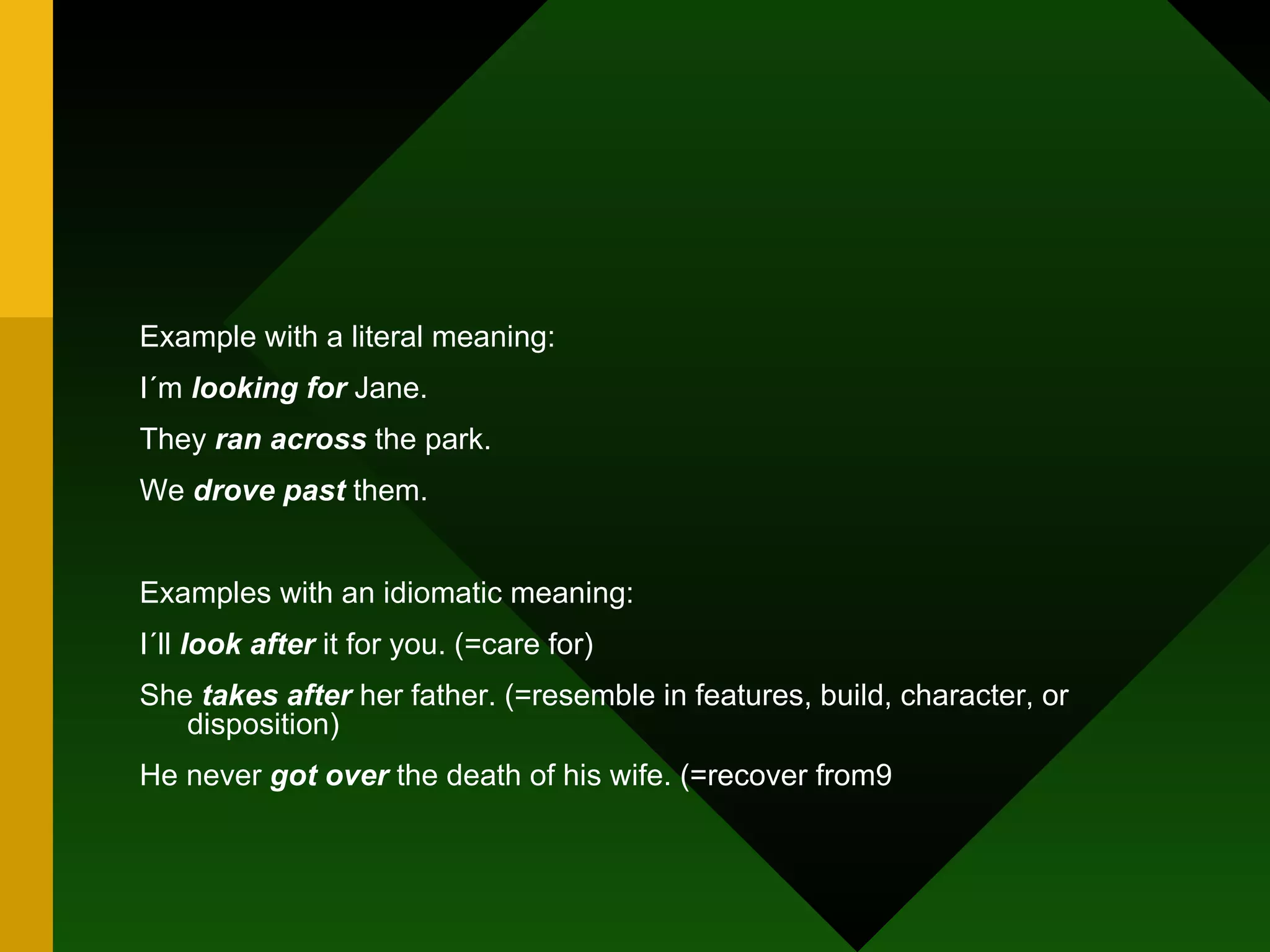 Example with a literal meaning:  I´m  looking for  Jane. They  ran across  the park. We  drove past  them. Examples with an idiomatic meaning: I´ll  look after  it for you. (=care for) She  takes after  her father. (=resemble in features, build, character, or disposition) He never  got over  the death of his wife. (=recover from9 