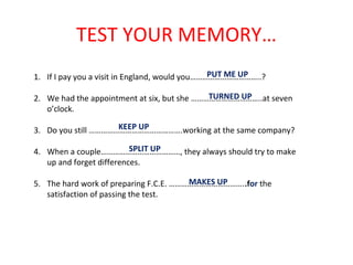 TEST YOUR MEMORY…
1. If I pay you a visit in England, would you……………………………..?
2. We had the appointment at six, but she ……………………………..at seven
o’clock.
3. Do you still ……………………………………….working at the same company?
4. When a couple…………………………………, they always should try to make
up and forget differences.
5. The hard work of preparing F.C.E. ………………………………..for the
satisfaction of passing the test.
PUT ME UP
TURNED UP
KEEP UP
SPLIT UP
MAKES UP
 