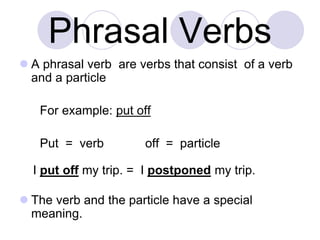 Phrasal Verbs
 A phrasal verb are verbs that consist of a verb
and a particle
For example: put off
Put = verb off = particle
I put off my trip. = I postponed my trip.
 The verb and the particle have a special
meaning.
 