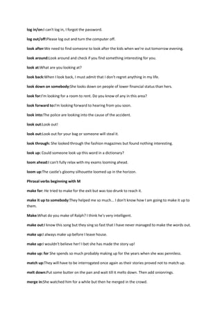 log in/on:I can't log in, I forgot the password.

log out/off:Please log out and turn the computer off.

look after:We need to find someone to look after the kids when we're out tomorrow evening.

look around:Look around and check if you find something interesting for you.

look at:What are you looking at?

look back:When I look back, I must admit that I don't regret anything in my life.

look down on somebody:She looks down on people of lower financial status than hers.

look for:I'm looking for a room to rent. Do you know of any in this area?

look forward to:I'm looking forward to hearing from you soon.

look into:The police are looking into the cause of the accident.

look out:Look out!

look out:Look out for your bag or someone will steal it.

look through: She looked through the fashion magazines but found nothing interesting.

look up: Could someone look up this word in a dictionary?

loom ahead:I can't fully relax with my exams looming ahead.

loom up:The castle's gloomy silhouette loomed up in the horizon.

Phrasal verbs beginning with M

make for: He tried to make for the exit but was too drunk to reach it.

make it up to somebody:They helped me so much... I don't know how I am going to make it up to
them.

Make:What do you make of Ralph? I think he's very intelligent.

make out:I know this song but they sing so fast that I have never managed to make the words out.

make up:I always make up before I leave house.

make up:I wouldn't believe her! I bet she has made the story up!

make up: for She spends so much probably making up for the years when she was penniless.

match up:They will have to be interrogated once again as their stories proved not to match up.

melt down:Put some butter on the pan and wait till it melts down. Then add onionrings.

merge in:She watched him for a while but then he merged in the crowd.
 