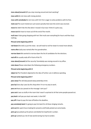mess about/around:Will you stop messing around and start working?

mess with:Do not mess with mixing alcohol.

mess with somebody:Do not mess with him! He is eager to solve problems with his fists.

mete out:The court meted out such severe penalty that even the victim was stunned.

move in:I didn't like this flat when I moved in but now I think it's quite cosy.

move out:We have to move out till the end of the month.

mull over:I hate going shopping with her! She mulls over everything for hours and then buys
nothing.

Phrasal verbs beginning with N

nail down:She told us just the news - we will need to nail her down to reveal more details.

name after:Jacky was named after her grandmother.

narrow down:We wanted to narrow down the list of candidates for the elections.

nod off:He usually nods off in front of the TV.

nose about/around:Call the security! Somebody was nosing around in my office.

note down:Please note down the following emergency numbers.

Phrasal verbs beginning with O

object to:The President objected to the idea of further cuts in defence spending.

Phrasal verbs beginning with P

pass away:The old lady passed away yesterday at ten.

pass by:Every day I pass by this shop when I'm on my way to work.

pass on:Have you passed on the message I sent you?

pass out:It was so stuffy in the room that I wasn't surprised at all that some people passed out.

pay back:I will pay you back next week. Is that OK?

pay off:I hope to pay this loan off before the deadline.

pay somebody back:I'm going to pay him back for all these stinging remarks.

pick out:We spent hours looking for presents and finally picked out some books.

pick up:Sue picked up the phone and dialled her boyfriend's number.

pick up:I picked up a lot of new words during my trip to London.
 